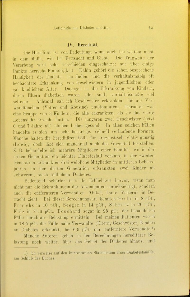 IV. Heredität. Die Heredität ist von Bedeutung, wenn auch hei weitem nicht in dem Maße, wie bei Fettsucht und Gicht. Die Tragweite der Vererbung wird sehr verschieden eingeschätzt; nur über einige Punkte herrscht Einmütigkeit. Dahin gehört die schon besprochene Bäufigkeit des Diabetes bei Juden, und die verhältnismäßig oft beobachtete Erkrankung von Geschwistern in jugendlichem oder gar kindlichem Alter. Dagegen ist die Erkrankung von Kindern, deren Eltern diabetisch waren oder sind, verhältnismäßig viel seltener. Achtmal sah ich Geschwister erkranken, die aus Ver- wandtenehen (Vetter und Kousine) entstammten. Darunter war eine Gruppe von 3 Kindern, die alle erkrankten, als sie das vierte Lebensjahr erreicht hatten. Die jüngeren zwei Geschwister (jetzt 6 und 7 Jahre alt) blieben bisher gesund. In allen solchen Fällen handelte es sich um sehr bösartige, schnell verlaufende Formen. Manche halten die hereditären Fälle für prognostisch relativ günstig (Loeb); doch läßt sich manchmal auch das Gegenteil feststellen. Z. B. behandelte ich mehrere Mitglieder einer Familie, wo in der ersten Generation ein leichter Diabetesfall vorkam, in der zweiten Generation erkrankten drei weibliche Mitglieder in mittleren Lebens- jahren, in der dritten Generation erkrankten zwei Kinder an schwerem, rasch tödlichem Diabetes. Bedeutend schärfer tritt die Erblichkeit hervor, wenn man nicht nur die Erkrankungen der Aszendenten berücksichtigt, sondern aach die entfernteren Verwandten (Onkel, Tante, Vettern) in Be- tracht zieht. Bei dieser Berechnungsart konnten Grube in 8 pCt., Frerichs in 10 pCt., Seegen in 14 pCt., Schmitz in 20 pCt., Kulz in 21,6 pCt., Bouchard sogar in 25 pOt. der behandelten Kalle hereditäre Belastung ermitteln. Bei meinen Patienten waren in 18,5 pCt. der Fälle nahe Verwandte (Eltern, Geschwister, Kinder) an Diabetes erkrankt, bei 6,9 pOt. nur entferntere Verwandte.1) Manche Autoren gehen in den Berechnungen hereditärer Be- lastung noch weiter, über das Gebiet des Diabetes hinaus, und 1) Ich verweise auf den interessanten Stammbaum einer Diabetesfamilie, am Schluß des Buches.
