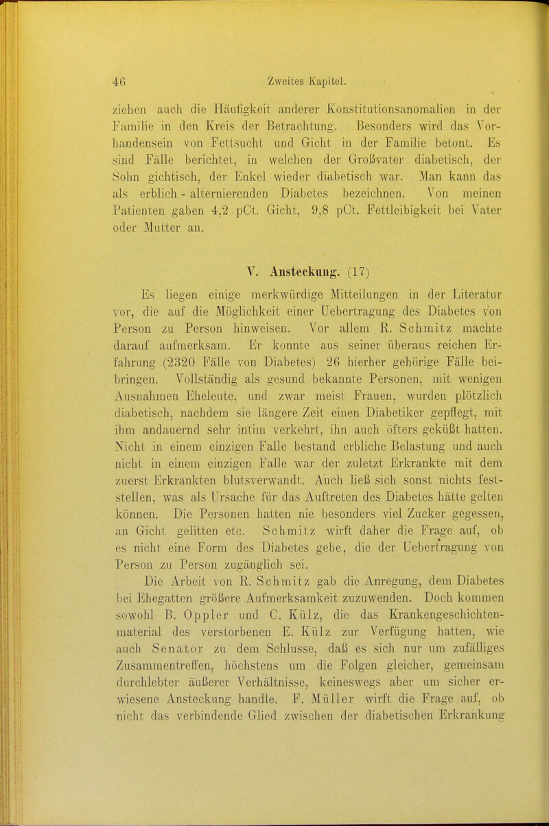 ziehen auch die Häufigkeit anderer Konstitutionsanomalien in der Familie in den Kreis der Betrachtung. Besonders wird das Vor- handensein von Fettsucht und Gicht in der Familie betont. Es sind Fälle berichtet, in welchen der Großvater diabetisch, der Sohn gichtisch, der Enkel wieder diabetisch war. Man kann das als erblich - alternierenden Diabetes bezeichnen. Von meinen Patienten gaben 4,2 pCt. Gicht, 9,8 pCt. Fettleibigkeit bei Vater oder Mutter an. V. Ansteckung. (17) Es liegen einige merkwürdige Mitteilungen in der Literatur vor, die auf die Möglichkeit einer Uebertragung des Diabetes von Person zu Person hinweisen. Vor allem R. Schmitz machte darauf aufmerksam. Er konnte aus seiner überaus reichen Er- fahrung (2320 Fälle von Diabetes) 26 hierher gehörige Fälle bei- bringen. Vollständig als gesund bekannte Personen, mit wenigen Ausnahmen Eheleute, und zwar meist Frauen, wurden plötzlich diabetisch, nachdem sie längere Zeit einen Diabetiker gepflegt, mit ihm andauernd sehr intim verkehrt, ihn auch öfters geküßt hatten. Nicht in einem einzigen Falle bestand erbliche Belastung und auch jueht in einem einzigen Falle war der zuletzt Erkrankte mit dem zuerst Erkrankten blutsverwandt. Auch ließ sich sonst nichts fest- stellen, was als Ursache für das Auftreten des Diabetes hätte gelten können. Die Personen hatten nie besonders viel Zucker gegessen, an Gicht gelitten etc. Schmitz wirft daher die Frage auf, ob es nicht eine Form des Diabetes gebe, die der Uebertragung von Person zu Person zugänglich sei. Die Arbeit von R. Schmitz gab die Anregung, dem Diabetes bei Ehegatten größere Aufmerksamkeit zuzuwenden. Doch kommen sowohl B. Oppler und C. Külz, die das Krankengeschichten- material des verstorbenen E. Külz zur Verfügung hatten, wie auch Senator zu dem Schlüsse, daß es sich nur um zufälliges Zusammentreffen, höchstens um die Folgen gleicher, gemeinsam durchlebter äußerer Verhältnisse, keineswegs aber um sicher er- wiesene Ansteckung handle. F. Müller wirft die Frage auf. ob nicht das verbindende Glied zwischen der diabetischen Erkrankung