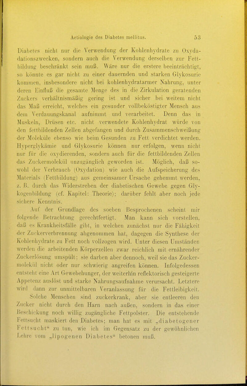 Diabetes oichl nur die Verwendung der Kohlenhydrate zu Oxyda- dationszweeken, sondern auch die Verwendung derselben zur Fett- bildung beschränkt sein muß. Wäre nur die erstere beeinträchtigt, so könnte es gar nicht zu einer dauernden und starken Glykosurie kommen, insbesondere nicht bei kohlenhydratarmer Nahrung, unter deren Einfluß die gesamte Menge des in die Zirkulation geratenden Zuckers verhältnismäßig gering ist und sicher bei weitem nicht das Maß erreicht, welches ein gesunder vollbeköstigter Mensch aus dein Verdauungskanal aufnimmt und verarbeitet. Denn das in Muskeln, Drüsen etc. nicht verwendete Kohlenhydrat würde von den fortbildenden Zellen abgefangen und durch Zusammenschweißung der .Moleküle ebenso wie beim Gesunden zu Fett verdichtet werden. Hyperglykämie und Glykosurie können nur erfolgen, wenn nicht nur für die oxydierenden, sondern auch für die fettbildenden Zellen das Zuckermolekül unzugänglich geworden ist. Möglich, daß so- wohl der Verbrauch (Oxydation) wie auch die Aufspeicherung des Materials (Fettbildung) aus gemeinsamer Ursache gehemmt werden, z. B. durch das Widerstreben der diabetischen Gewebe gegen Gly- kogenbildung (cf. Kapitel: Theorie): darüber fehlt aber noch jede sichere Kenntnis. Auf der Grundlage des soeben Besprochenen scheint mir folgende Betrachtung gerechtfertigt, Man kann sich vorstellen, daß es Krankheilsfälle gibt, in welchen zunächst nur die Fähigkeit der Zuckerverbrennung abgenommen hat, dagegen die Synthese der Kohlenhydrate zu Fett noch vollzogen wird. Unter diesen Umständen werden die arbeitenden Körperzellen zwar reichlich mit ernährender Zuckerlösung umspült: sie darben aber dennoch, weil sie das Zucker- molekül nicht, oder nur schwierig angreifen können. Infolgedessen entsteht eine Art Gewebehunger, der weiterhin reflektorisch gesteigerte Appetenz auslöst und starke Nahrungsaufnahme verursacht. Letztere wird dann zur unmittelbaren Veranlassung für die Fettleibigkeil. Solche Menschen sind zuckerkrank, aber sie entleeren den Zucker nicht durch den Harn nach außen, sondern in das einer Beschickung noch willig zugängliche Fettpolster. Die entstehende Fettsuchl maskiert den Diabetes; man hat es mil „diabetogener Fettsucht zu tun, wie ich im Gegensatz zu der gewöhnlichen Behrc vom „lipogenen Diabetes betonen muß.