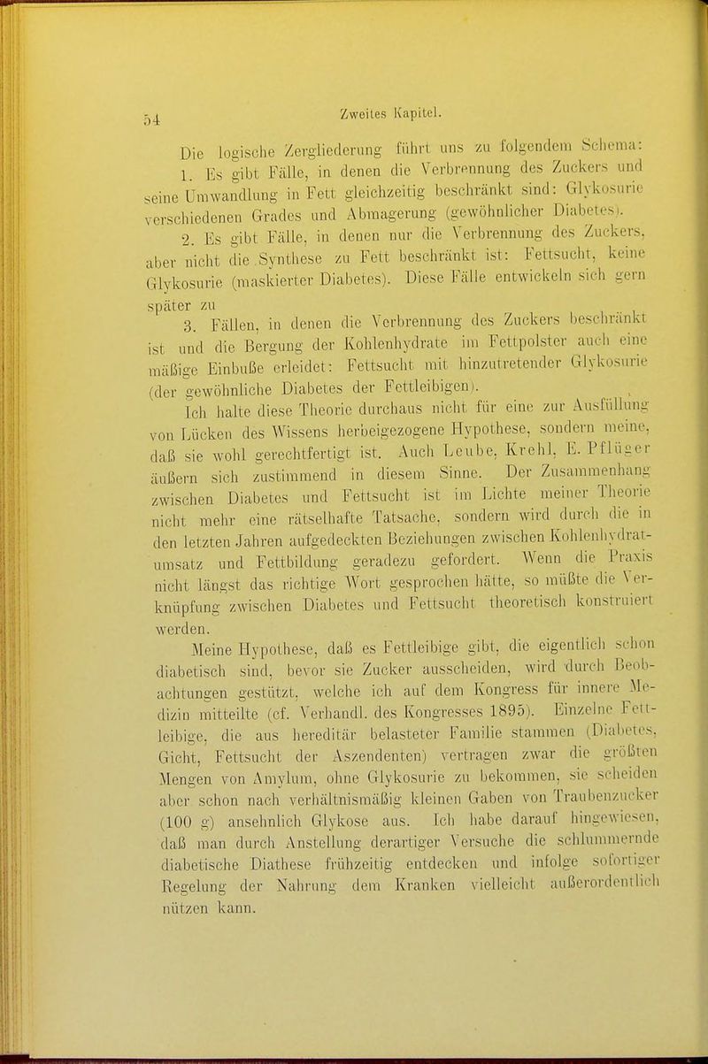 Die logische Zergliederung führt uns zu folgendem Schema: 1. Es gibt Fälle, in denen die Verbrennung des Zuckers und seine Umwandlung in Fett gleichzeitig beschränkt sind: Glykosurie verschiedenen Grades und Abmagerung (gewöhnlicher Diabetes). 2. Es gibt Fälle, in denen nur die Verbrennung des Zuckers, aber nicht die .Synthese zu Fett beschränkt ist: Fettsucht, keine Glykosurie (maskierter Diabetes). Diese Fälle entwickeln sich gern später zu 3. Fällen, in denen die Verbrennung des Zuckers beschrankt ist und die Bergung der Kohlenhydrate im Fettpolster auch eine mäßige Einbuße erleidet: Fettsucht mit hinzutretender Glykosurie (der gewöhnliche Diabetes der Fettleibigem. Ich halte diese Theorie durchaus nicht für eine zur Ausfüllung von Lücken des Wissens herbeigezogene Hypothese, sondern meine, daß sie wohl gerechtfertigt ist. Auch Lcube, Krehl. E. Pflüger äußern sich zustimmend in diesem Sinne. Der Zusammenhang zwischen Diabetes und Fettsucht ist im Lichte meiner Theorie nicht mehr eine rätselhafte Tatsache, sondern wird durch die in den letzten Jahren aufgedeckten Beziehungen zwischen Kohlenhydrat- umsatz und Fettbildung geradezu gefordert. Wenn die Praxis nicht längst das richtige Wort gesprochen hätte, so müßte die \ er- knüpfung zwischen Diabetes und Fettsucht theoretisch konstruiert werden. Meine Hypothese, daß es Fettleibige gibt, die eigentlich .--hon diabetisch sind, bevor sie Zucker ausscheiden, wird durch Beob- achtungen gestützt, welche ich auf dem Kongress für innere Me- dizin mitteilte (cf. Verhandl. des Kongresses 1895). Einzelne Fett- leibige, die aus hereditär belasteter Familie stammen (Diabetes, Gicht, Fettsucht der Aszendenten) vertragen zwar die größten Mengen von Amylum, ohne Glykosurie zu bekommen, sie scheiden alier schon nach verhältnismäßig kleinen Gaben von Traubenzucker (100 g) ansehnlich Glykose aus. Ich habe darauf hingewiesen, daß man durch Anstellung derartiger Versuche die schlummernde diabetische Diathese frühzeitig entdecken und infolge sofortiger Regelung der Nahrung dem Kranken vielleicht außerordentlich nützen kann.