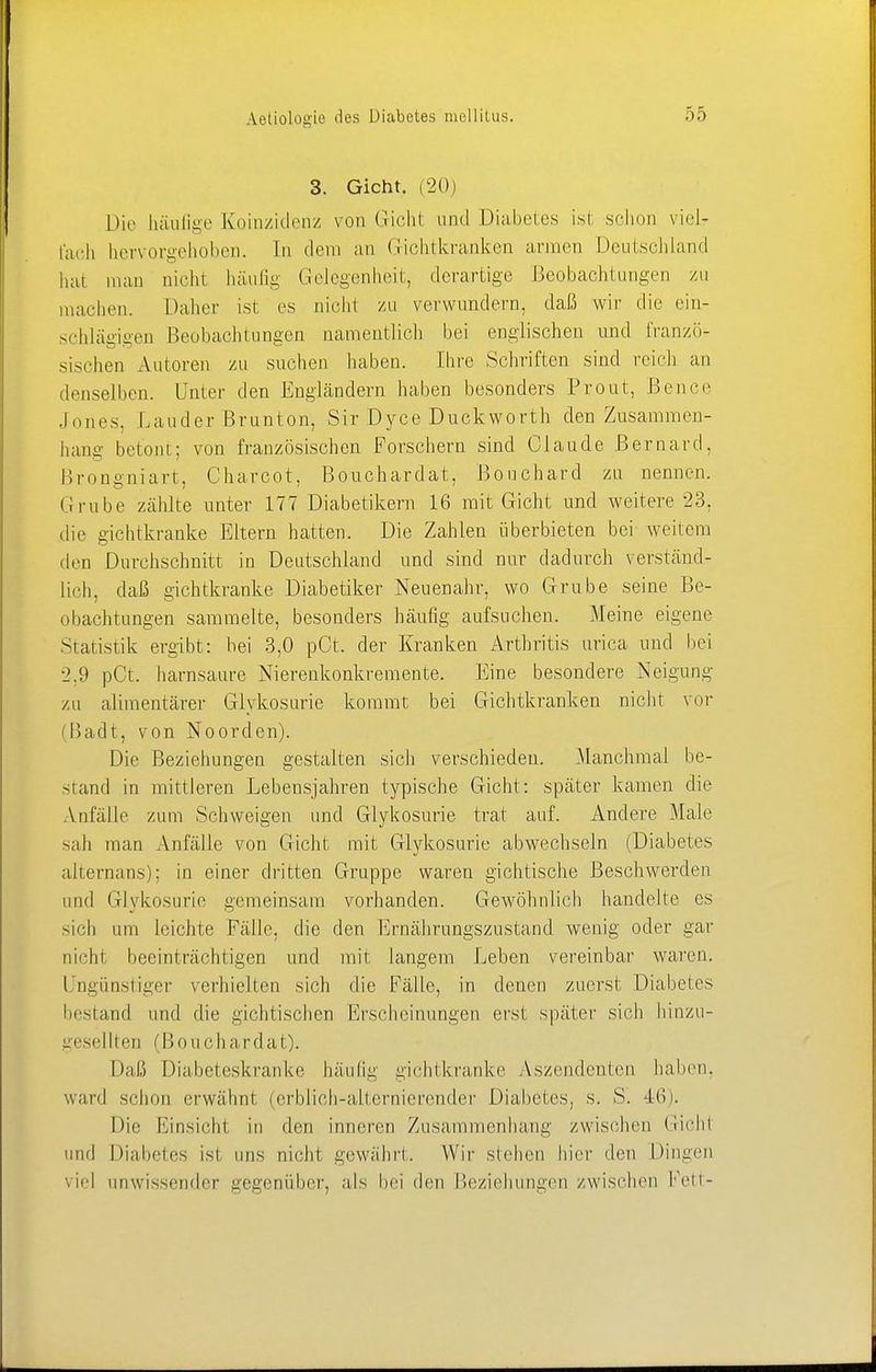 3. Gicht. (20) Die häufige Koinzidenz von Gichl und Diabetes isi schon viel- fach hervorgehoben. In dem an Gichtkranken armen Deutschland hat man nicht häufig Gelegenheit, derartige .Beobachtungen zu machen. Daher ist es nicht zu verwundern, daß wir die ein- schlägigen Beobachtungen namentlich bei englischen und franzö- sischen Autoren zu suchen haben. Ihre Schriften sind reich an denselben. Unter den Engländern haben besonders Prout, Bence Jones, Lander Brunton, Sir Dyce Duckworth den Zusammen- hang betont; von französischen Forschern sind Claude Bernard, Brongniart, Charcot, Bouchardat, ßouchard zu nennen. Grube zählte unter 177 Diabetikern 16 mit Gicht und weitere 23, die gichtkranke Eltern hatten. Die Zahlen überbieten bei weitem den Durchschnitt in Deutschland und sind nur dadurch verständ- lich, daß gichtkranke Diabetiker Neuenahr, wo Grube seine Be- obachtungen sammelte, besonders häufig aufsuchen. Meine eigene Statistik ergibt: bei 3,0 pCt. der Kranken Arthritis urica und bei 2.9 pCt. harnsaure Nierenkonkremente. Eine besondere Neigung zu alimentärer Glykosurie kommt bei Gichtkranken nicht vor (Badt, von Noorden). Die Beziehungen gestalten sich verschieden. Manchmal be- stand in mittleren Lebensjahren typische Gicht: später kamen die Anfälle zum Schweigen und Glykosurie trat auf. Andere Male sah man Anfälle von Gicht mit Glykosurie abwechseln (Diabetes alternans); in einer dritten Gruppe waren gichtische Beschwerden und Glykosurie gemeinsam vorhanden. Gewöhnlich handelte es sich um leichte Fälle, die den Ernährungszustand wenig oder gar nicht beeinträchtigen und mit langem Leben vereinbar waren. Ungünstiger verhielten sich die Fälle, in denen zuerst Diabetes bestand und die gichtischen Erscheinungen erst später sich hinzu- gesellten (Boucha rdat). Daß Diabeteskranke häufig gichtkranke Aszendenten halten, ward schon erwähnt (erblich-altcrnicrender Diabetes, s. S. 46). Die Einsicht in den inneren Zusammenhang zwischen Gicht und Diabetes ist uns nicht gewährt. Wir stehen hier den Dingen viel unwissender gegenüber, als bei den Beziehungen zwischen Fett-