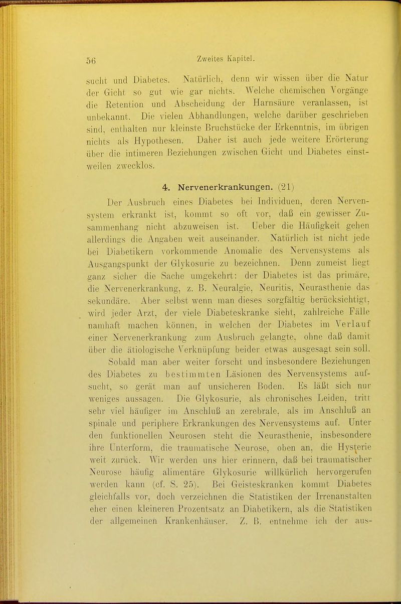 sucht und Diabetes. Natürlich, denn wir wissen über die Natur der Gicht so gut wie gar nichts. Welche chemischen Vorgänge dir Retention und Abscheidimg der Harnsäure veranlassen, isi unbekannt. Die vielen Abhandlungen, welche darüber geschrieben sind, enthalten nur kleinste Bruchstücke der Erkenntnis, im übrigen nichts als Hypothesen. Daher ist auch jede weitere Erörterung über die intimeren Beziehungen zwischen Gicht und Diabetes einst- weilen zwecklos. 4. Nervenerkrankungen. (21) Der Ausbruch eines Diabetes hei Individuen, deren Nerven- system erkrankt ist, kommt so oft vor, daß ein gewisser Zu- sammenhang nicht abzuweisen ist. Lieber die Häufigkeit gehen allerdings die Angaben weit auseinander. Natürlich ist nicht jede bei Diabetikern vorkommende Anomalie des Nervensystems als Ausgangspunkt der Glykosurie zu bezeichnen. Denn zumeist liegt ganz sicher die Sache umgekehrt: der Diabetes ist das primäre, die Nervenerkrankung, z. B. Neuralgie, Neuritis. Neurasthenie das sekundäre. Aber selbst wenn man dieses sorgfältig berücksichtigt, wird jeder Arzt, der viele Diabeteskrankc sieht, zahlreiche Fälle namhaft machen können, in welchen der Diabetes im Verlauf einer Nervenerkrankung zum Ausbruch gelangte, ohne daß damit über die ätiologische Verknüpfung beider etwas ausgesagt sein soll. Sobald man aber weiter forscht und insbesondere Beziehungen des Diabetes zu bestimmten Läsionen des Nervensystems auf- sucht, sii gerät man auf unsicheren Boden. Es läßt sich nur weniges aussagen. Die Glykosurie, als chronisches Leiden, tritt sehr viel häufiger im Anschluß an zerebrale, als im Anschluß an spinale und periphere Erkrankungen des Nervensystems auf. Unter den funktionellen Neurosen steht die Neurasthenie, insbesondere ihre Unterform, die traumatische Neurose, oben an, die Hysterie weit zurück. Wir werden uns hier erinnern, daß bei traumatischer Neurose häufig alimentäre Glykosurie willkürlich hervorgerufen werden kann (cf. S. 25). Bei Geisteskranken kommt Diabetes gleichfalls vor, doch verzeichnen die Statistiken der Irrenanstalten eher einen kleineren Prozentsatz an Diabetikern, als die Statistiken der allgemeinen Krankenhäuser. Z. B. entnehme ich der aus-