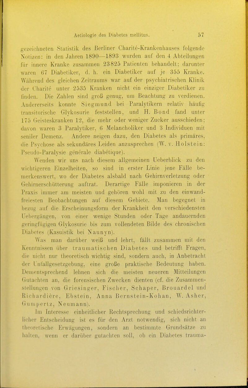 gezeichneten Statistik des Berliner Charitß-Krankenbauses folgende Notizen: in den Jahren 1890—1893 wurden auf den 4 Abteilungen für innere Kranke zusammen 23825 Patienten behandelt: darunter waren 67 Diabetiker, d. h. ein Diabetiker auf je 355 Kranke. Während des gleichen Zeitraums war auf der psychiatrischen Klinik der Charite unter 2535 Kranken nicht ein einziger Diabetiker zu linden. Die Zahlen sind groß genug, um Beachtung zu verdienen. Andererseits konnte Siegmund bei Paralytikern relativ häufig transitorische Glykosurie feststellen, und H. Bond fand unter 17.') Geisteskranken 12, die mehr oder weniger Zucker ausschieden; davon waren 3 Paralytiker, 6 Melancholiker und 3 Individuen mit seniler Demenz. Andere neigen dazu, den Diabetes als primäres, die Psychose als sekundäres Leiden anzusprechen (W. v. Holstein: Pseudo-Paralysie generale diabetique). Wenden wir uns nach diesem allgemeinen Ueberblick zu den wichtigeren Einzelheiten, so sind in erster Linie jene Fälle be- merkenswert, wo der Diabetes alsbald nach Gehirnverletzung oder Gehirnerschütterung auftrat. Derartige Fälle imponieren in der Praxis immer am meisten und gehören wohl mit zu den einwand- freieren Beobachtungen auf diesem Gebiete. Man begegnet in bezug auf die Erscheinungsform der Krankheit den verschiedensten Uebergängen, von einer wenige Stunden oder Tage andauernden geringfügigen Glykosurie bis zum vollendeten Bilde des chronischen Diabetes (Kasuistik bei Naunyn). Was man darüber weiß und lehrt, fällt zusammen mit den Kenntnissen über traumatischen Diabetes und betrifft Fragen, die nicht nur theoretisch wichtig sind, sondern auch, in Anbetracht der L'nfallgesetzgebung, eine große praktische Bedeutung haben. Dementsprechend lehnen sich die meisten neueren Mitteilungen Gutachten an, die forensischen Zwecken dienten (cf. die Zusammen- stellungen von Griesinger. Fischer, Schaper, Brouardel und Richardiere, Ebstein, Anna Bernstein-Kohan, W. Asher, Gumpen z, Neumann). Im Interesse einheitlicher Rechtsprechung und schiedsrichter- licher Entscheidung ist es für den Arzt notwendig, sich nicht an theoretische Erwägungen, sondern an bestimmte Grundsätze zu halten, wenn er darüber gutachten soll, ob ein Diabetes trauma-