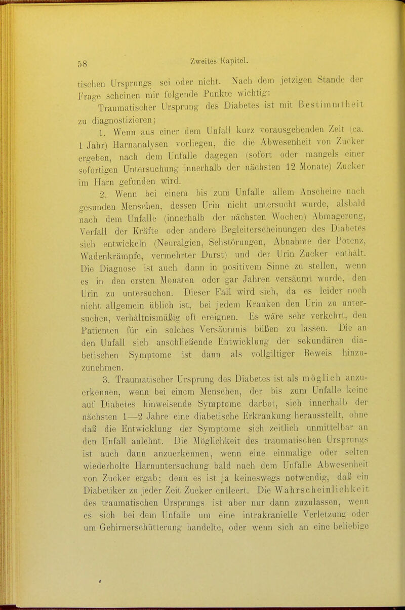 tischen Ursprungs sei oder nicht. Nach dem jetzigen Stande der Präge scheinen mir folgende Punkte wichtig- Traumatischer Ursprung des Diabetes ist mit Bestimmtheit zu diagnostizieren; 1. Wenn aus einer dem Unfall kurz vorausgehenden Zeh (ca. 1 Jahr) Harnanalysen vorliegen, die die Abwesenheit von Zucker ergeben, nach dem Unfälle dagegen (sofort oder mangels einer sofortigen Untersuchung innerhalb der nächsten 12 Monate) Zucker im Harn gefunden wird. 2. Wenn bei einem bis zum Unfälle allem Anscheine nach gesunden Menschen, dessen Urin nicht untersucht wurde, alsbald nach dem Unfälle (innerhalb der nächsten Wochen) Abmagerung, Verfall der Kräfte oder andere Begleiterscheinungen des Diabetes sich entwickeln (Neuralgien, Sehstörungen, Abnahme der Potenz, Wadenkrämpfe, vermehrter Durst) und der Urin Zucker enthält. Die Diagnose ist auch dann in positivem Sinne zu stellen, wenn es in den ersten Monaten oder gar Jahren versäumt wurde, den Urin zu untersuchen. Dieser Fall wird sich, da es leider noch nicht allgemein üblich ist, bei jedem Kranken den Urin zu unter- suchen, verhältnismäßig oft ereignen. Es wäre sehr verkehrt, den Patienten für ein solches Versäumnis büßen zu lassen. Die an den Unfall sich anschließende Entwicklung der sekundären dia- betischen Symptome ist dann als vollgiltiger Beweis hinzu- zunehmen. 3. Traumatischer Ursprung des Diabetes ist als möglich anzu- erkennen, wenn bei einem Menschen, der bis zum Unfälle keine auf Diabetes hinweisende Symptome darbot, sich innerhalb der nächsten 1—2 Jahre eine diabetische Erkrankung herausstellt, ohne daß die Entwicklung der Symptome sich zeitlich unmittelbar an den Unfall anlehnt. Die Möglichkeit des traumatischen Ursprimas ist auch dann anzuerkennen, wenn eine einmalige oder selten wiederholte Harnuntersuchung bald nach dem Unfälle Abwesenheit von Zucker ergab; denn es ist ja keineswegs notwendig, daß ein Diabetiker zu jeder Zeit Zucker entleert. Die Wahrscheinlichkeit des traumatischen Ursprungs ist aber nur dann zuzulassen, wenn es sich bei dem Unfälle um eine imrakranielle Verletzung oder um Gehirnerschütterung handelte, oder wenn sich an eine beliebige