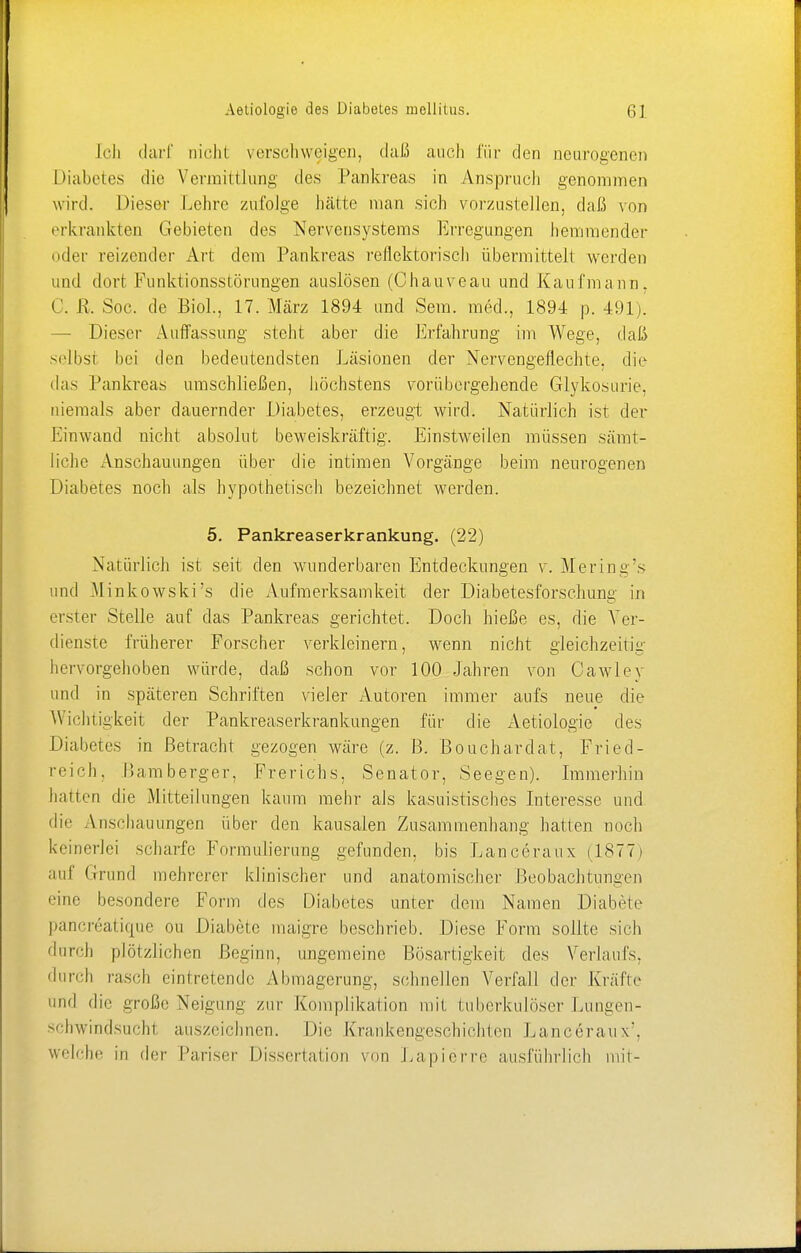 Ich darf nicht verschweigen, daß auch für den neurogenen Diabetes die Vermittlung des Pankreas in Anspruch genommen wird. Dieser Lehre zufolge hätte man sich vorzustellen, daß von erkrankten Gebieten des Nervensystems Erregungen hemmender oder reizender Art dem Pankreas reflektorisch übermittelt werden und dort Funktionsstörungen auslösen (Chauveau und Kaufmann. 0. R, Soc. de Biol., 17. März 1894 und Sem. med., 1894 p. 491). — Dieser Auffassung steht aber die Erfahrung im Wege, daß selbst bei den bedeutendsten Läsionen der Nervengeflechte, die das Pankreas umschließen, höchstens vorübergehende Glykosurie, niemals aber dauernder Diabetes, erzeugt wird. Natürlich ist der Einwand nicht absolut beweiskräftig. Einstweilen müssen sämt- liche Anschauungen über die intimen Vorgänge beim neurogenen Diabetes noch als hypothetisch bezeichnet werden. 5. Pankreaserkrankung. (22) Natürlich ist seit den wunderbaren Entdeckungen v. Mering's und .Minkowski's die Aufmerksamkeit der Diabetesforschung in e rster Stelle auf das Pankreas gerichtet. Doch hieße es, die Ver- dienste früherer Forscher verkleinern, wenn nicht gleichzeitig hervorgehoben würde, daß schon vor 100 Jahren von Cawley und in späteren Schriften vieler Autoren immer aufs neue die Wichtigkeit der Pankreaserkrankungen für die Aetiologie des Diabetes in Betracht gezogen wäre (z. B. Bouchardat, Fried- reich, Bamberger, Frerichs, Senator, Seegen). Immerhin hatten die Mitteilungen kaum mehr als kasuistisches Interesse und • Ii' Anschauungen über den kausalen Zusammenhang hatten noch keinerlei scharfe Formulierung gefunden, bis Lanceraux (1877) auf Grund mehrerer klinischer und anatomischer Beobachtungen eine besondere Form des Diabetes unter dem Namen Diabete pancreatique on Diabete maigre beschrieb. Diese Form sollte sieh durch plötzlichen Beginn, ungemeine Bösartigkeit des Verlaufs, durch rasch eintretende Abmagerung, schnellen Verfall der Kräfte und die große Neigung zur Komplikation mit tuberkulöser Lungen- schwindsucht auszeichnen. Die Krankengeschichten Lanceraux'. welche in der Pariser Dissertation von Lapierre ausführlich mit-
