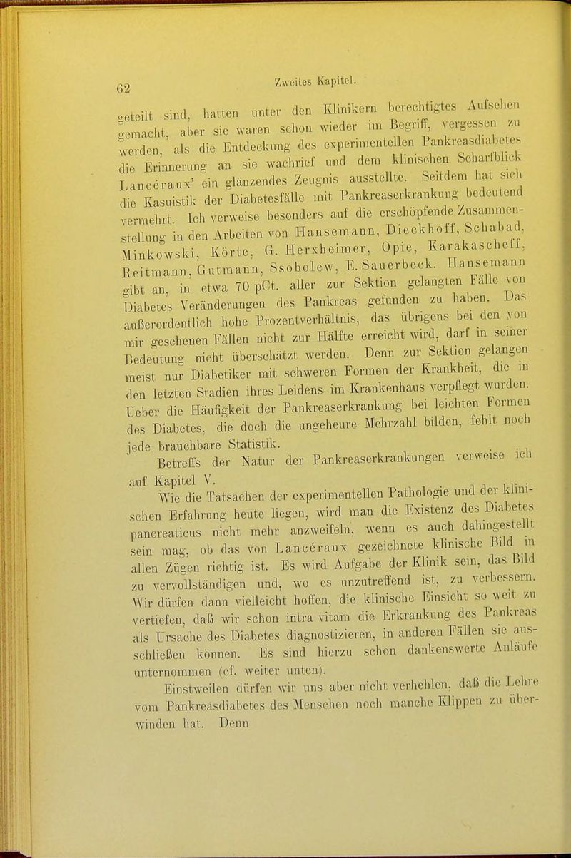 ,eteili sind, hatten unter den Klinik«,,, berechtigtes Aufsehen flacht aber sie waren schon wieder im Begriff, vergesseu zu o-emacni, auei aio n»!«- - _ ,. , , Verden, als die Entdeckung des experimenteUen Pankreas^ete die Erinnerung an sie wachrief und dem klinischen Scharfblick Unceraux' ein glänzendes Zeugnis ausstellte Seitdem La« sich die Kasuistik der Diabetesfälie mit Pankreaserkrankung bedeutend vermehrt. Ich verweise besonders auf die erschöpfende Zusammen- stellung in den Arbeiten von Hansemann, Dieckholf, Schabad. Minkowski, Körte. G. Herxheimer, Opie, KarakaseheIi. Reitmann, Gutmann, Ssobolew, E. Sauerbeck. Hansemann ribtan, in etwa 70 pOt. aller zur Sektion gelangten lalle von Diabetes Veränderungen des Pankreas gefunden zu haben Das außerordentlich hohe Prozentverhältnis, das übrigens bei den von mir gesehenen Fällen nicht zur Hälfte erreicht wird, darf in seiner Bedeutung nicht überschätzt werden. Denn zur Sektion gelangen meist nur Diabetiker mit schweren Formen der Krankheit, die m den letzten Stadien ihres Leidens im Kraukenhaus verpflegt wurden. Ueber die Häufigkeit der Pankreaserkrankung bei leichten Formen des Diabetes, die doch die ungeheure Mehrzahl bilden, fehlt noch jede brauchbare Statistik. . . Betreffs der Natur der Pankreaserkrankungen verweise ich auf Kapitel V. . Wie die Tatsachen der experimentellen Pathologie und der klini- schen Erfahrung heute liegen, wird man die Existenz des Diabetes pancreaticus nicht mehr anzweifeln, wenn es auch dahingestellt sein mag, ob das von Lanceraux gezeichnete klinische Bild in allen Zügen richtig ist. Es wird Aufgabe der Klinik sein, das Bild zu vervollständigen und, wo es unzutreffend ist, zu verbessern. Wir dürfen dann vielleicht hoffen, die klinische Einsicht so wen zu vertiefen, daß wir schon intra vitam die Erkrankung des Pankreas als Ursache des Diabetes diagnostizieren, in anderen Fällen sie aus- schließen können. Es sind hierzu schon dankenswerte Anläufe unternommen (cf. weiter unten). Einstweilen dürfen wir uns aber nichl verhehlen, daß die Lehre vom Pankreasdiabetes des Menschen noch manche Klippen zu aber- winden hat. Denn