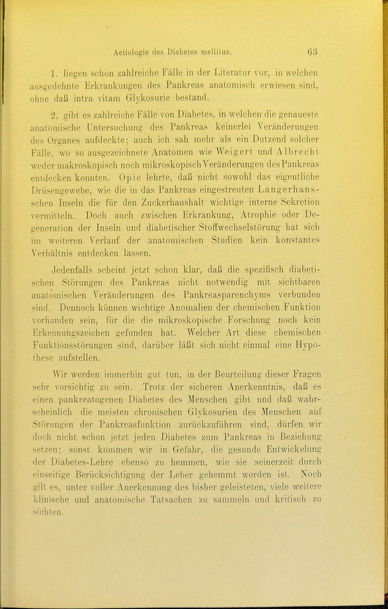 1. liegen schon zahlreiche Fälle in der Literatur vor, in welchen ausgedehnte Erkrankungen des Pankreas anatomisch erwiesen sind, ohne daß intra vitam Glykosurie bestand. •2. gibt es zahlreiche Kalle von Diabetes, in welchen die genaueste anatomische Untersuchung des Pankreas keinerlei Veränderungen des Organes aufdeckte; auch ich sah mehr als ein Dutzend solcher Fälle, wo so ausgezeichnete Anatomen wie Weigert und AI brecht weder makroskopisch noch mikroskopisch Veränderungen des Pankreas entdecken konnten. Opie lehrte, daß nicht sowohl das eigentliche Driisengewebe, wie die in das Pankreas eingestreuten Langerhaus- sehen Inseln die für den Zuckerhaushalt wichtige interne Sekretion vermitteln. Doch auch zwischen Erkrankung, Atrophie oder De- generation der Inseln und diabetischer Stoffwechselstörung hat sich im weiteren Verlauf der anatomischen Studien kein konstantes Verhältnis entdecken lassen. Jedenfalls scheint jetzt schon klar, daß die spezifisch diabeti- schen Störungen des Pankreas nicht notwendig mit sichtbaren anatomischen Veränderungen des Pankreasparenchyms verbunden sind. Dennoch können wichtige Anomalien der chemischen Funktion vorhanden sein, für die die mikroskopische Forschung noch kein Erkennungszeichen gefunden hat. Welcher Art diese chemischen Funktionsstörungen sind, darüber läßt sich nicht einmal eine Hypo- these aufstellen. Wir werden immerhin gut tun, in der Beurteilung dieser Fragen sein- vorsichtig zu sein. Trotz der sicheren Anerkenntnis, daß es einen pankreatogenen Diabetes des Menschen gibt und daß wahr- scheinlich die meisten chronischen Glukosurien des Menschen auf Störungen der Pankreasfunktion zurückzuführen sind, dürfen wir doch nicht schon jetzt jeden Diabetes zum Pankreas in Beziehung setzen; sonst, kommen wir in Gefahr, die gesunde Entwicklung der Diabetes-Lehre ebenso zu hemmen, wie sie seinerzeit durch einseitige Berücksichtigung der Leber gehemmt worden ist. Noch gilt es. unler voller Anerkennung des bisher geleisteten, viele weitere klinische und anatomische Talsachen zu sammeln und kritisch zu sichten.