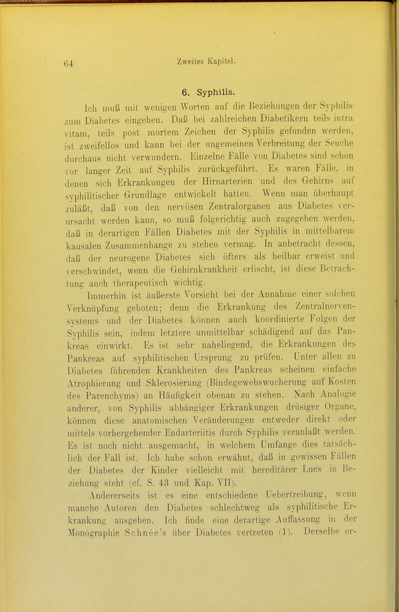 6. Syphilis. Lei] muß mit wenigen Worten auf die Beziehungen der Syphilis /um Diabetes eingehen. Daß bei zahlreichen Diabetikern teils intra viiam, teils post mortem Zeichen der Syphilis gefunden werden, ist zweifellos und kann bei der ungemeinen Verbreitung der Seuche durchaus nicht verwundern. Einzelne Fälle von Diabetes sind schon vor langer Zeit auf Syphilis zurückgeführt. Es waren Fälle, in denen sich Erkrankungen der Hirnarterien und des Gehirns auf syphilitischer Grundlage entwickelt hatten. Wenn man überhaupt zuläßt, daß von den nervösen Zentralorganen aus Diabetes ver- ursacht werden kann, so muß folgerichtig auch zugegeben werden, daß in derartigen Fällen Diabetes mit der Syphilis in mittelbarem kausalen Zusammenhange zu stehen vermag. In anbetracht dessen, daß der neurogene Diabetes sich öfters als heilbar erweist und verschwindet, wenn die Gehirnkrankheit erlischt, ist diese Betrach- tung auch therapeutisch wichtig. Immerhin ist äußerste Vorsicht bei der Annahme einer solchen Verknüpfung geboten; denn die Erkrankung des Zentralnerven- systems und der Diabetes können auch koordinierte Folgen der Syphilis sein, indem letztere unmittelbar schädigend auf das Pan- kreas einwirkt. Es ist sehr naheliegend, die Erkrankungen des Pankreas auf syphilitischen Ursprung zu prüfen. Unter allen zu Diabetes führenden Krankheiten des Pankreas scheinen einfache Atrophierung und Sklerosierung (Bindegewebswucherung auf Kosten des Parenchyms) an Häufigkeit obenan zu stehen. Nach Analogie anderer, von Syphilis abhängiger Erkrankungen drüsiger Organe können diese anatomischen Veränderungen entweder direkt oder mittels vorhergehender Endarteriitis durch Syphilis veranlaßt werden. Es ist noch nicht ausgemacht, in welchem Umfange dies tatsäch- lich der Fall ist. Ich habe schon erwähnt, daß in gewissen Fällen der Diabetes der Kinder vielleicht mit hereditärer Lucs in Be- ziehung steht (cf. S. 43 und Kap. VII). Andererseits ist es eine entschiedene Uebertreibung, wenn manche Autoren den Diabetes schlechtweg als syphilitische Er- krankung ausgeben. Ich linde eine derartige Auffassung in der