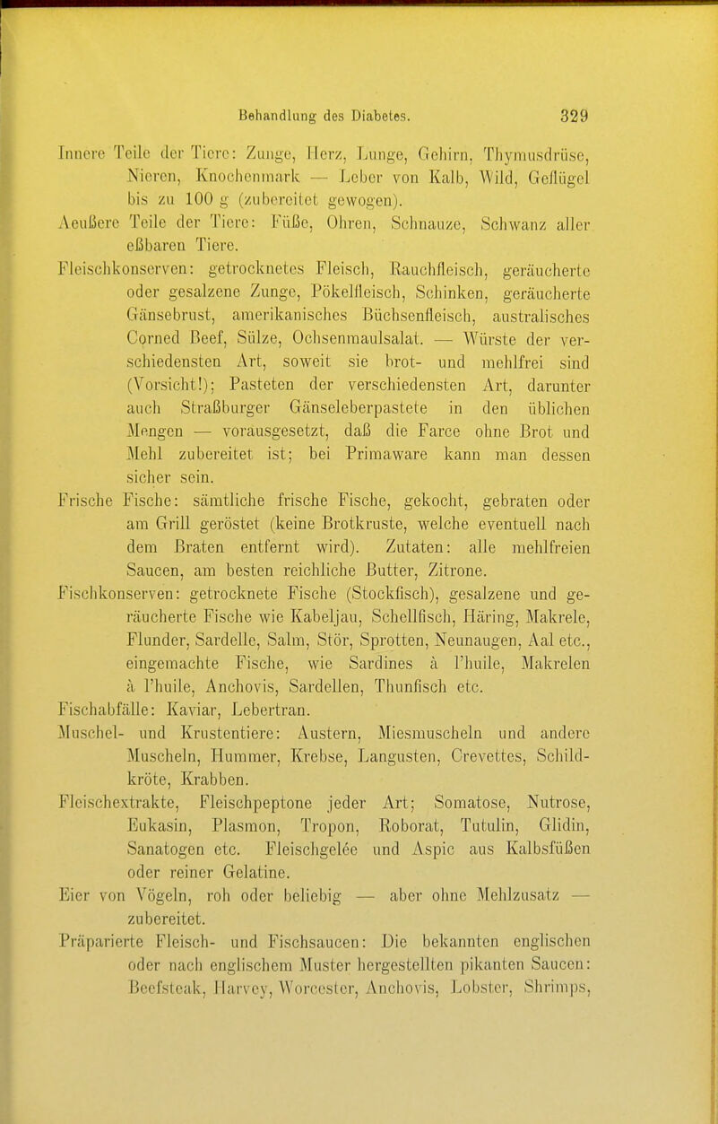 Innere Teile der Tiere: Zunge, Herz. Lunge, Gehirn, Thymusdrüse, Nieren, Knochenmark - Leber von Kalb, Wild, Geflügel bis zu 100 g (zubereitet gewogen). Aeußere Teile der Tiere: Füße, Ohren, Schnauze, Schwanz aller eßbaren Tiere. Fleischkonserven: getrocknetes Fleisch, Rauchfleisch, geräucherte oder gesalzene Zunge, Pökelfleisch, Schinken, geräucherte Gänsebrust, amerikanisches Büchsenfleisch, australisches Cprned Beef, Sülze, Ochsenmaulsalat. — Würste der ver- schiedensten Art, soweit sie hrot- und mehlfrei sind (Vorsicht!); Pasteten der verschiedensten Art, darunter auch Straßburger Gänseleberpastete in den üblichen Mengen — vorausgesetzt, daß die Farce ohne Brot und Mehl zubereitet ist; bei Primaware kann man dessen sicher sein. Frische Fische: sämtliche frische Fische, gekocht, gebraten oder am Grill geröstet (keine Brotkruste, welche eventuell nach dem Braten entfernt wird). Zutaten: alle mehlfreien Saucen, am besten reichliche Butter, Zitrone. Fisclikonserven: getrocknete Fische (Stockfisch), gesalzene und ge- räucherte Fische wie Kabeljau, Schellfisch, fläring, Makrele, Flunder, Sardelle, Salm, Stör, Sprotten, Neunaugen, Aal etc., eingemachte Fische, wie Sardines ä l'huile, Makrelen ä l'huile, Anchovis, Sardellen, Thunfisch etc. Fischabfälle: Kaviar, Lebertran. Muschel- und Krustentiere: Austern, Miesmuscheln und andere Muscheln, Hummer, Krebse, Langusten, Crevettes, Schild- kröte, Krabben. Flcischextrakte, Fleischpeptone jeder Art; Somatose, Nutrose, Eukasin, Plasmon, Tropon, Roborat, Tutulin, Glidin, Sanatogen etc. Fleischgelee und Aspic aus Kalbsfüßen oder reiner Gelatine. Eier von Vögeln, roh oder beliebig — aber ohne Mehlzusatz zubereitet. Präparierte Fleisch- und Fischsaucen: Die bekannten englischen oder nach englischem Muster hergestellten pikanten Saucen: Beefsteak, Harvey, Worcester, Anchovis, Lobster, Shrimps,