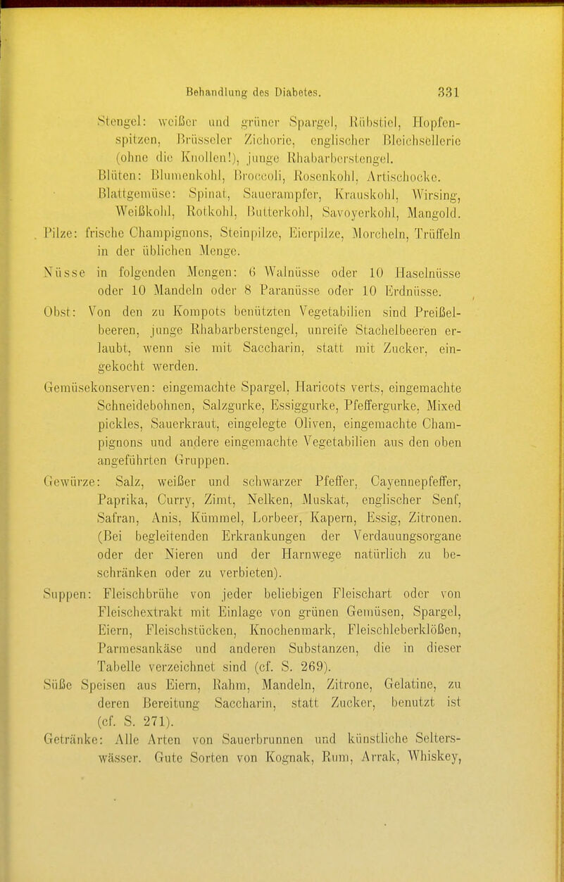 Stengel: weißer und grüner Spargel, Etübstiel, Hopfen- spitzen, Brüsseler Zichorie, englischer Bleichsellerie (ohne die Knollen!), junge Rhabarberstengel. Blüten: Blumenkohl, Broccoli, .Rosenkohl. Artischocke. Blattgemüse: Spinal, Sauerampfer, Krauskohl. Wirsing, Weißkohl, Rotkohl, Butterkohl, Savoyerkohl, Mangold. Pilze: frische Champignons, Steinpilze, Eierpilze, .Morcheln, Trüffeln in der üblichen Menge. Nüsse in folgenden Mengen: 6 Walnüsse oder 10 Haselnüsse oder 10 Mandeln oder 8 Paranüsse oder 10 Erdnüsse. Obst: Von den zu Kompots benützten Vegetabilien sind Preißel- beeren, junge Rhabarberstengel, unreife Stachelbeeren er- laubt, wenn sie mit Saccharin, statt mit Zucker, ein- gekocht werden. Gemüsekonserven: eingemachte Spargel. Haricots verts, eingemachte Schneidebohnen, Salzgurke, Essiggurke, Pfeffergurke, Mixed pickles, Sauerkraut, eingelegte Oliven, eingemachte Cham- pignons und andere eingemachte Vegetabilien aus den oben angeführten Gruppen. Gewürze: Salz, weißer und schwarzer Pfeffer. Cayennepfeffer, Paprika, Curry, Zimt, Nelken, Muskat, englischer Senf, Safran, Anis, Kümmel, Lorbeer, Kapern, Essig, Zitronen. (Bei begleitenden Erkrankungen der Verdauungsorgane oder der Nieren und der Harnwege natürlich zu be- schränken oder zu verbieten). Suppen: Fleischbrühe von jeder beliebigen Fleischart oder von Fleischextrakt mit Einlage von grünen Gemüsen, Spargel, Eiern, Fleischstücken, Knochenmark, Fleischleberklößen, Parmesankäse und anderen Substanzen, die in dieser Tabelle verzeichnet sind (cf. S. 269). Süße Speisen ans Eiern, Rahm, Mandeln, Zitrone, Gelatine, zu deren Bereitung Saccharin, statt Zucker, benutzt ist (cf. S. 271). Getränke: Alle Arten von Sauerbrunnen und künstliche Selters- wässer. Gute Sorten von Kognak, Rum, Arrak, Whiskey,