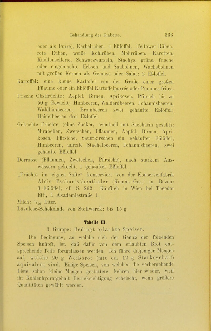 oder als Purre), Kerbelrüben: 1 Eßlöffel. Teltowcr ßüben, rote Rüben, weiße Kohlrüben, Mohrrüben, Karotten, Knollensellerie, Schwarzwurzeln, Stachys, grüne, frische oder eingemachte Erbsen und Saubohnen, Wachsbohnen mit großen Kernen als Gemüse oder Salat: 2 Eßlöffel. Kartoffel: eine kleine Kartoffel von der Größe einer großen Pflaume oder ein Eßlöffel Kartoffelpurree oder Pommes frites. Frische Obstfrüchte: Aepfel, Birnen, Aprikosen, Pfirsich bis zu 50 g Gewicht; Himbeeren, Walderdbeeren, Johannisbeeren, Waldhimbeeren, Brombeeren zwei gehäufte Eßlöffel; Heidelbeeren drei Eßlöffel. Gekochte Früchte (ohne Zucker, eventuell mit Saccharin gesüßt): Mirabellen, Zwetschen, Pflaumen, Aepfel, Birnen, Apri- kosen, Pfirsiche, Sauerkirschen ein gehäufter Eßlöffel; .Himbeeren, unreife Stachelbeeren, Johannisbeeren, zwei gehäufte Eßlöffel. Dörrobst (Pflaumen, Zwetschen, Pfirsiche), nach starkem Aus- wässern gekocht, 1 gehäufter Eßlöffel. „Früchte im eignen Safte konserviert von der Konservenfabrik Alois Tschurtschenthaler (Komm.-Ges.) in Bozen: 3 Eßlöffel; cf. S. 262. Käuflich in Wien bei Theodor Etti, I. Akademiestraße 1. Milch: Vio Liter. kä\ulose-Schokolade von Stollwerck: bis 15 g. Tabelle III. 3. Gruppe: Bedingt erlaubte Speisen. Die Bedingung, an welche sich der Genuß der folgenden Speisen knüpft, ist, daß dafür von dem erlaubten Brot ent- sprechende Teile fortgelassen werden. Ich führe diejenigen Mengen auf, welche 20 g Weißbrot (mit ca. 12 g Stärkegehalt) äquivalent sind. Einige Speisen, von welchen die vorhergehende Liste schon kleine Mengen gestattete, kehren hier wieder, weil ihr Kohlenhydratgehalt Berücksichtigung erheischt, wenn größere Quantitäten gewählt werden.