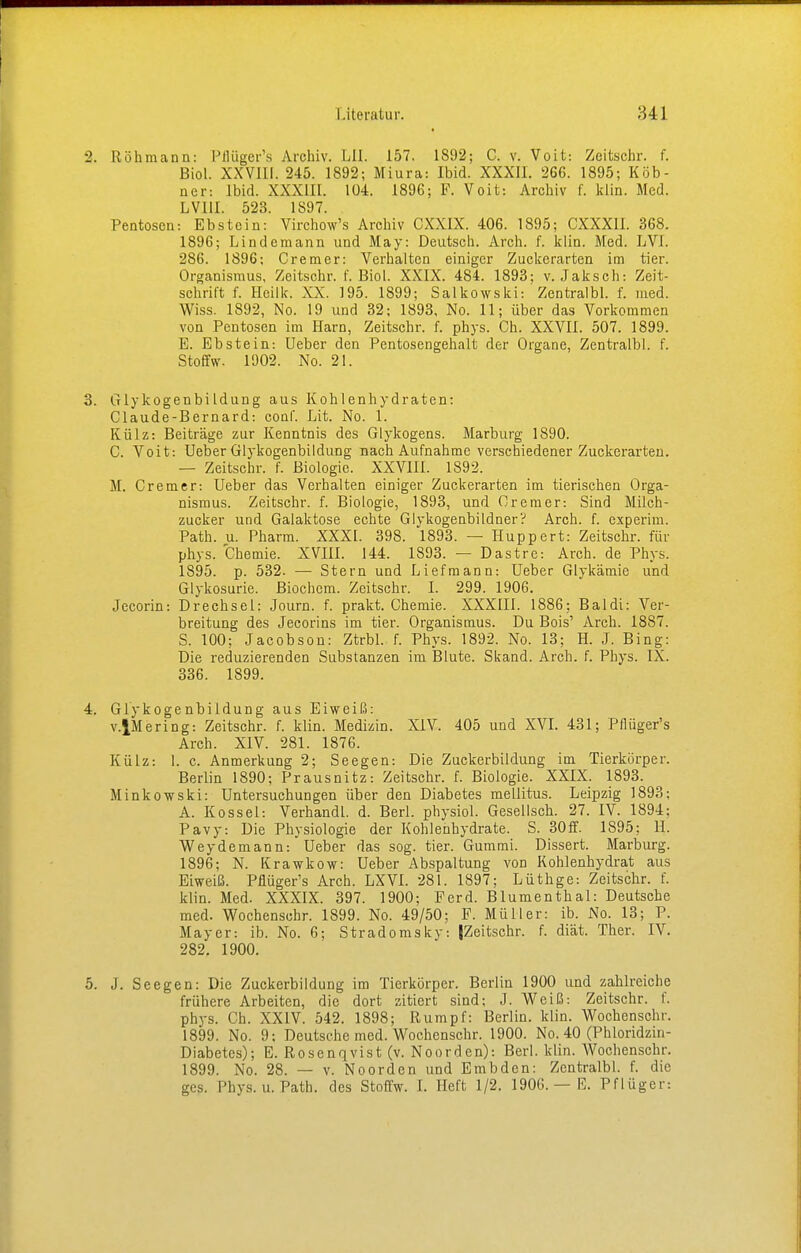 2. Röhmann: Pflüger's Archiv. LH. 157. 1892; C. v. Voit: Zeitschr. f. Biol. XXVIII. 245. 1892; Miura: Ibid. XXXII. 266. 1895; Köb- ner: Ibid. XXXIII. 104. 1896; F. Voit: Archiv f. kün. Med. LVI1I. 523. 1897. Pentosen: Ebstein: Virchow's Archiv CXXIX. 406. 1895; CXXX1I. 368. 1896; Lindemann und May: Deutsch. Arch. f. klin. Med. LVI. 286. 1896; Cremer: Verhalten einiger Zuckerarten im tier. Organismus, Zeitschr. f. Biol. XXIX. 484. 1893; v. Jaksch: Zeit- schrift f. Hcilk. XX. 195. 1899; Salkowski: Zentralbl. f. med. Wiss. 1892, No. 19 und 32; 1893, No. 11; über das Vorkommen von Pen tosen im Harn, Zeitschr. f. phys. Ch. XXVII. 507. 1899. E. Ebstein: Ueber den Pentosengehalt der Organe, Zentralbl. f. Stoffw. 1902. No. 21. 3. GlykogenbiIdung aus Kohlenhydraten: Claude-Bernard: conf. Lit. No. 1. Külz: Beiträge zur Kenntnis des Glykogens. Marburg 1890. C. Voit: Ueber Glykogenbildung nach Aufnahme verschiedener Zuckerarten. — Zeitschr. f. Biologie. XXVIII. 1892. M. Cremer: Ueber das Verhalten einiger Zuckerarten im tierischen Orga- nismus. Zeitschr. f. Biologie, 1893, und Cremer: Sind Milch- zucker und Galaktose echte Glykogenbi ldner? Arch. f. experim. Path. u. Pharm. XXXI. 398. l893. — Huppert: Zeitschr. für phys. Chemie. XVIII. 144. 1893. — Dastre: Arch. de Phys. 1895. p. 532. — Stern und Liefmann: Ueber Glykämie und Glykosurie. Biochcm. Zeitschr. I. 299. 1906. Jecorin: Drechsel: Journ. f. prakt. Chemie. XXXIII. 1886; Baldi: Ver- breitung des Jecorins im tier. Organismus. Du Bois' Arch. 1887. S. 100; Jacobson: Ztrbl. f. Phys. 1892. No. 13; H. J. Bing: Die reduzierenden Substanzen im Blute. Skand. Arch. f. Phys. IX. 336. 1899. 4. Glykogenbildung aus Eiweiß: v.lMering: Zeitschr. f. klin. Medizin. XIV. 405 und XVI. 431; Pflüger's Arch. XIV. 281. 1876. Külz: 1. c. Anmerkung 2; Seegen: Die Zuckerbildung im Tierkörper. Berlin 1890; Prausnitz: Zeitschr. f. Biologie. XXIX. 1893. Minkowski: Untersuchungen über den Diabetes mellitus. Leipzig 1893; A. Kossei: Verhandl. d. Berl. physiol. Gesellsch. 27. IV. 1894; Pavy: Die Physiologie der Kohlenhydrate. S. 30ff. 1895; H. Weydemann: Ueber das sog. tier. Gummi. Dissert. Marburg. 1896; N. Krawkow: Ueber Abspaltung von Kohlenhydrat aus Eiweiß. Pflüger's Arch. LXVI. 281. 1897; Lüthge: Zeitschr. f. klin. Med. XXXIX. 397. 1900; Ferd. Blumenthal: Deutsche med. Wochenschr. 1899. No. 49/50; F. Müller: ib. No. 13; P. Mayer: ib. No. 6; Stradomsky: {Zeitschr. f. diät. Ther. IV. 282. 1900. 5. J. Seegen: Die Zuckerbildung im Tierkörper. Berlin 1900 und zahlreiche frühere Arbeiten, die dort zitiert sind; J. Weiß: Zeitschr. f. ph)-s. Ch. XXIV. 542. 1898; Rumpf: Berlin, klin. Wochenschr. 1899. No. 9; Deutsche med. Wochenschr. 1900. No. 40 (Phloridzin- Diabetes); E. Rosenqvist (v. Noorden): Berl. klin. Wochenschr. 1899. No. 28. — v. Noorden und Embden: Zentralbl. f. die ges. Phys. u. Path. des Stoffw. I. Heft 1/2. 1906. — F. Pflüger: