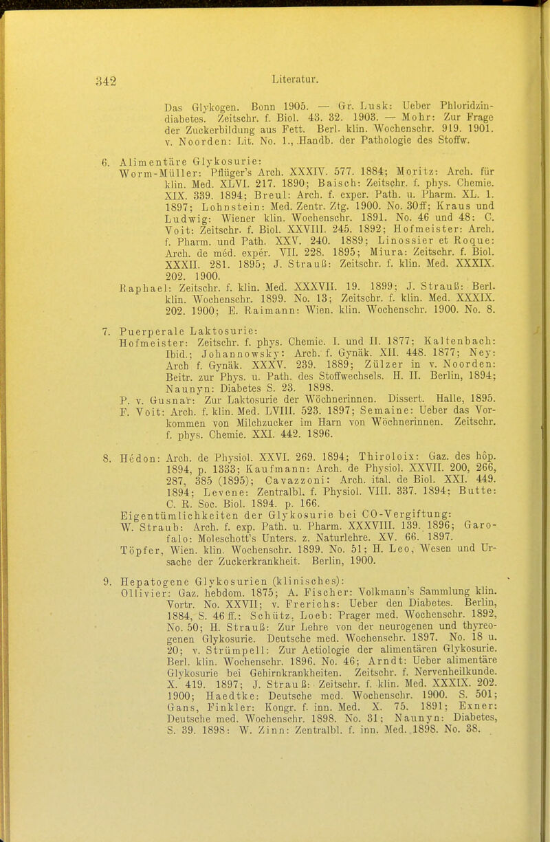 Das Glykogen. Bonn 1905. — Gr. Lusk: lieber Phloridzin- diabetes. Zeitschr. f. Biol. 43. 32. 1903. — Mohr: Zur Frage der Zuckerbildung aus Fett. Berl. klin. Wochenschr. 919. 1901. v. Noorden: Lit. No. 1., .Handb. der Pathologie des Stoffw. Alimentäre Glykosurie: Worm-Müller: Pilüger's Arch. XXXIV. 577. 1884; Moritz: Arch. für klin. Med. XLVI. 217. 1890; Baisch: Zeitschr. f. phys. Chemie. XIX. 339. 1894; Breul: Arch. f. exper. Path. u. Pharm. XL. 1. 1897; Lohnstein: Med. Zentr. Ztg. 1900. No. 30ff; Kraus und Ludwig: Wiener klin. Wochenschr. 1891. No. 46 und 48: C. Voit: Zeitschr. f. Biol. XXVIII. 245. 1892; Hofmeister: Arch. f. Pharm, und Path. XXV. 240. 1889; Linossier et Roque: Arch. de med. exper. VII. 228. 1895; Miura: Zeitschr. f. Biol. XXXII. 281. 1895; J. Strauß: Zeitschr. f. klin. Med. XXXIX. 202. 1900. Raphael: Zeitschr. f. klin. Med. XXXVII. 19. 1899: J. Strauß: Berl. klin. Wochenschr. 1899. No. 13; Zeitschr. f. klin. Med. XXXIX. 202. 1900; E. Raimann: Wien. klin. Wochenschr. 1900. No. 8. Puerperale Laktosurie: Hofmeister: Zeitschr. f. phvs. Chemie. I. und II. 1877; Kaltenbach: Ibid.; Johannowsky: Arch. f. Gynäk. XII. 448. 1877; Ney: Arch f. Gynäk. XXXV. 239. 1889; Zülzer in v. Noorden: Beitr. zur Phys. u. Path. des Stoffwechsels. H. II. Berlin, 1894; Naunyn: Diabetes S. 23. 1898. P. v. Gusna'r: Zur Laktosurie der Wöchnerinnen. Dissert. Halle, 1895. F. Voit: Arch. f. klin. Med. LVIII. 523. 1897; Semaine: Ueber das Vor- kommen von Milchzucker im Harn von Wöchnerinnen. Zeitschr. f. phys. Chemie. XXI. 442. 1896. Hcdon: Arch. de Physiol. XXVI. 269. 1894; Thiroloix: Gaz. des hop. 1894, p. 1333; Kaufmann: Arch. de Physiol. XXVII. 200, 266, 287, 385 (1895); Cavazzoni: Arch. ital. de Biol. XXI. 449. 1894; Levene: Zentralbl. f. Physiol. VIII. 337. 1894; Butte: C. R. Soc. Biol. 1894. p. 166. Eigentümlichkeiten der Glykosurie bei CO-Vergiftung: W. Straub: Arch. f. exp. Path. u. Pharm. XXXVIII. 139. 1896; Garo- falo: Moleschott's Unters, z. Naturlehre. XV. 66. 1897. Töpfer, Wien. klin. Wochenschr. 1899. No. 51; H. Leo, Wesen und Ur- sache der Zuckerkrankheit. Berlin, 1900. Hepatogene Glykosurien (klinisches): Ollivier: Gaz. hebdom. 1875; A. Fischer: Volkrnanns Sammlung klin. Vortr. No. XXVII; v. Frerichs: Ueber den Diabetes. Berlin, 1884, S. 46 ff.: Schütz. Loeb: Prager med. Wochenschr. 1892, No. 50; II. Strauß: Zur Lehre von der neurogenen und thyreo- genen Glykosurie. Deutsche med. Wochenschr. 1897. No. 18 u. 20; v. Strümpell: Zur Aetiologie der alimentären Glykosurie. Berl. klin. Wochenschr. 1896. No. 46; Arndt: Ueber alimentäre Glykosurie bei Gehirnkrankheiten. Zeitschr. f. Nervenheilkunde. X. 419. 1897; J. Strauß: Zeitschr. f. klin. Med. XXXIX. 202. 1900; Haedtke: Deutsche med. Wochenschr. 1900. S. 501; Gans, Finkler: Kongr. f. inn. Med. X. 75. 1891; Exner: Deutsche med. Wochenschr. 1898. No. 31; Naunyn: Diabetes,