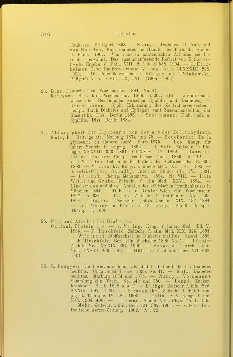 Pankreas. Stuttgart 1898. — Naunyu: Diabetes. II. Aull, und von Noorden, Kap. Diabetes im Handb. der Path. des Stofiw. JJ. Band. 1907. Von neueren anatomischen Arbeiten sei be- sonders erwähnt: Das zusammenfassende Referat von E. Sauer- beck: Ergebn. d. Path. VIII. 2. Abt. S. 538. 1904. — G. Herx- heim er, Ueber Pankreaszirrhose. Virchow's Arch. CLXXXIII. 228. 1906. — Die Polemik zwischen E. Pflüger und 0. Minkowski, Pflüger's Arch. CVIII, CX, CXI. (1905—1906). 23. Binz: Deutsche med. Wochenschr. 1894. No. 44. Reumont: Bcrl. klin. Wochenschr. 1866. S. 207. (Hier Literaturnach- weise über Beziehungen zwischen Syphilis und Diabetes.) — Kerssemboom: Syph. Erkrankung des Zentralnervensystems, kompl. durch Diabetes und Epilepsie (mit Zusammenstellung der Kasuistik). -Diss. Berlin 1895. — Scheinmann: Diab. mell. u. Syphilis. Diss. Berlin 1884. 24. Abhängigkeit der Glykosurie von der Art der Kohlenhydrate. Külz, E.-. Beiträge etc. Marburg 1874 und 75. — Bouchardat: De la glycosurie ou diabete sucre. Paris 1875. — Leo: Kongr. für innere Medizin in Leipzig. 1892. — F. Voit: Zeitschr. f. Bio- logie, XXXVIII. 353. 1891 und XXIX. 147. 1892. — Bourque- lot et Troisier: Compt. rend. soc. biol. 18S9. p. 142. — von Noorden: Lehrbuch der Pathol. des Stoffwechsels. S. 395. 1893. — Minkowski: Kongr. f. innere Med. XI. 191. 1892. — S. Solis-Cohen, Saundby: Internat. Clinics (3). IV. 1894. — Bohland: Therap. Monatshefte. 1894. No. VIII. — Haie Withe und Grube: Zeitschr. f. klin. Med. XXVI. 1894. — Linde mann und May: Annalen des städtischen Krankenhauses in München 1894. — di Renzi u. Reale: Wien. klin. Wochenschr. 1897. p. 381. — Palma: Zeitschr. f. Heilkunde. XV. 265. 1894. — Haycraft, Zeitschr. f. phys. Chemie. XIX. 137. 1894. — von Mering in Pentzoldt-Stinzing's Handb. d. spez. Therap. II, 1898. 25. Fett und Alkohol bei Diabetes: Cantani, Ebstein 1. c. — v. Mering: Kongr. f. innere Med. Bd. V. 1886. — F. Hirschfeld: Zeitschr. f. klin. Med. XIX. 326. 1891. — Weintraud: Stoffwechsel im Diabetes mellitus. Cassel 1S93. — F. Hirschfeld: Berl. klin. Wochschr. 1895. No. 5. — Lüthje: Zt. klin. Med. XXXIX. 397. 1900. — Schwarz: D. Arch. f. klin. Med. LXXVI. 233. 1903. — Hübner: Zt. diätet. Ther. VII. 662. 1904. 26. L. Lengyel: Die Eiweißentziehung als diätet. Heilmethode bei Diabetes mellitus. Ungar, med. Presse- 1898. No. 41. — Külz: Diabetes mellitus. Marburg 1874 und 1875. — Naunyn: Volkmann's Sammlung klin. Vortr. No. 349 und 350. — Lenne: Zucker- krankheit. Berlin 1898 u. a. 0. — Lüthge: Zeitschr. f. klin. Med. XXXIX. 397. 1900. — Stradomsky, Zeitschr. f. diätet. und phvsik. Therapie. IV. 282. 1900. — Falta, XIX. Kongr. f. inn. Med. 1904.496. — Therman, Skand. Arch. Phys. 17.1.1905. — Mohr, Zeitschr. f. klin. Med. LH. 337. 1904. — v. Noorden, Deutsche Aerzte-Zeitung. 1902. No. 22.