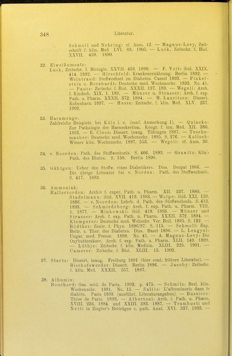 Schmoll und Nehring: cf. Anm. 12. — Magnus-Levy, Zeit- schrift f. klin. Med LVI. 83. 1905. — Lusk, Zeitschr. f. Biol. XXVII. 459. 1890. 32. Eiweißumsatz: Lusk, Zeitschr. f. Biologie. XXVII. 459. 1890. — F. Voit: ibid. XXIX. 414. 1892. — llirschfeld: Krankenernährung. Berlin 1892. — Wcintraud: Stoffwechsel im Diabetes. Cassel 1893. — Finkel- stein u. Borchardt: Deutsche med. Wochenschr. 1893. No. 41. — Pautz: Zeitschr. f. Biol. XXXII. 197. 1S9. — Wegeii: Aich, f. Kindern. XIX. 1. 189. — Münzer u. Strasser: Arch. f. exp. Path. u. Pharm. XXXIl. 372. 1894. — M. Lauritzen: Dissert. Kobenhavn 1897. — Hesse: Zeitschr. f. klin. Med. XLV. 237. 1902. 33. Harnmenge: Zahlreiche Beispiele bei Külz 1. c. (conf. Anmerkung 1). — Quincke: Zur Pathologie der Harnsekretion. Kongr. f. inn. Med. XII. 380. 1893. — E. Ciess: Dissert. inaug. Tübingen 1887. — Tesche- macher: Deutsche med. Wochenschr. 1895. S. 276. — Kolisch: Wiener klin. Wochenschr. 1897. 553. — Wegeii: cf. Anm. 30. 34 v. Noorden: Path. des Stoffwechsels. S. 406. 1893. — Grawitz: Klin': Path. des Blutes. S. 158. Berlin 1896. 35. Gähtgen: Ueber den Stoffw. eines Diabetikers. Diss. Dorpat 1866. — Die übrige Literatur bei v. Norden: Path. des Stoffwechseln S. 417. 1S93. 36. Ammoniak: Hallervorden: Archiv f. esper. Path. u. Pharm. XII. 237. 1880. — Stadelmann: ibid. XVII. 419. 1883. — Wölpe: ibid. XXI. 159. 1886. — v. Noorden: Lehrb. d. Path. des Stoffwechsels. S. 413. 1893. — Schmiedeberg: Arch. f. exp. Path. u. Pharm. VIII. 1. 1877. — Minkowski: ibid. 419. 1883. — Münzer und Strasser: Arch. f. exp. Path. u. Pharm. XXXII. 372. 1894. — Klemperer: Deutsche med. Wchschr. Ver. Beil. 1895. S. 122. — Bödtker: Zentr. f. Phys. 1896/97. S. 115. — Schmoll: Exp. Beitr. z. Ther. des Diabetes. Diss. Basel 1896. — L. Lengyel: Ungar, med. Presse. 1898. No. 41. — A. Magnus-Levy: Die Oxybuttersäure. Arch. f. exp. Path. u. Pharm. XLII. 149. 1899. — Lüthje: Zeitschr. f. klin. Medizin. XLIII. 225. 1901. — Camerer: Zeitschr. f. Biol. XLIII. 13. 1902. 37. Startz: Dissert. inaug. Freiburg 1891 (hier conf. frühere Literatur). — Bischofswerder: Dissert. Berlin 1896. — Jacoby: Zeitschr. f. klin. Med. XXXII. 557. 1897. 38. Albumin: Bouchard; Gaz. med. de Paris. 1892. p. 475. — Schmitz: Berl. klin. Wochenschr. 1891. No. 15. — Salles: L'albuminurie dans le diabete. Paris 1893 (ausführl. Literaturangaben). — Bussiere: These de Paris. 1893. — Albertoni: Arch. f. Path. u. Pharm. XVIII. 236. 1884. und XXIII. 393. 1887. — Trambusti und Netti in Ziegler's Beiträgen z. path. Anat. XVI. 337. 1893. —