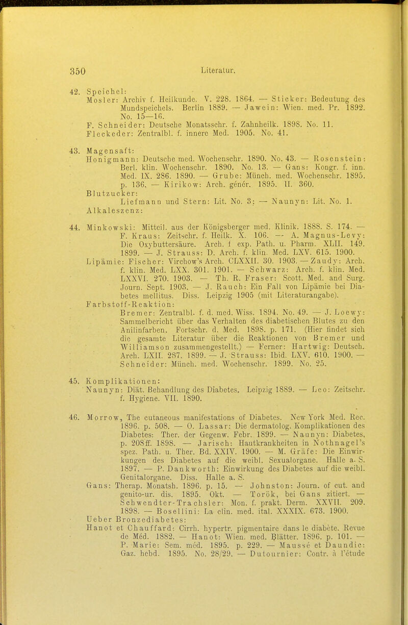 42. Speichel: Mosler: Archiv f. Heilkunde. V. 228. 1SG4. — Sticker: Bedeutung des Mundspeichels. Berlin 1889. — Jawein: Wien. med. Pr. 1892. No. 15—lf>. F. Schneider: Deutsche Monatsschr. f. Zahnhcilk. 189S. No. 11. Fleckeder: Zentralbl. f. innere Med. 1905. No. 41. 43. Magensaft: Honigmann: Deutsche med. Wochenschr. 1890. No. 43. — Rosenstein: Berl. klin. Wochenschr. 1890. No. 13. — Gans: Kongr. f. inn. Med. IX. 286. 1890. — Grube: Münch, med. Wochenschr. 1895. p. 136, — Kirikow: Arch. gencr. 1895. IL 360. Blutzucker: Liefmann und Stern: Lit. No. 3: — Naunyn: Lit. No. 1. Alkaleszenz: 44. Minkowski: Mitteil. aus der Königsberger med. Klinik. 1888. S. 174. — F. Kraus: Zeitschr. f. Heilk. X. 106. — A. Magnus-Levy. Die Oxybuttersäure. Arch. f exp. Path. u. Pharm. XLII. 149. 1899. — J. Strauss: D. Arch. f. klin. Med. LXV. 615. 1900. Lipämie: Fischer: Virchow's Arch. CLXXII. 30. 1903. — Zaudy: Arch. f. klin. Med. LXX. 301. 1901. — Schwarz: Arch. f. klin. Med. LXXV1. 270. 1903. — Th. R. Fräser: Scott. Med. and Surg. Journ. Sept. 1903. — J. Rauch: Ein Fall von Lipämie bei Dia- betes mellitus. Diss. Leipzig 1905 (mit Literaturangabe). Farbstoff-Reaktion: Bremer-. Zentralbl. f. d. med. Wiss. 1894. No. 49. — J. Loewy: Sammelbericht über das Verhalten des diabetischen Blutes zu den Anilinfarben. Fortschr. d. Med. 1898. p. 171. (Hier lindet sich die gesamte Literatur über die Reaktionen von Bremer und Williamson zusammengestellt.) — Ferner: Hartwig: Deutsch. Arch. LXIL 287. 1899. — J. Strauss: Ibid. LXV. 610. 1900. — Schneider: Münch, med. Wochenschr. 1899. No. 25. 45. Komplikationen: Naunyn: Diät. Behandlung des Diabetes. Leipzig 1889. — Leo: Zeitschr. f. Hygiene. VII. 1890. 46. Morrow, The cutaneous manifestations of Diabetes. New York Med. Ree. 1896. p. 508. — 0. Lassar: Die dermatolog. Komplikationen des Diabetes: Ther. der Gegenw. Febr. 1899. — Naunyn: Diabetes, p. 208ff. 1898. — Jarisch: Hautkrankheiten in Nothnagels spez. Path. u. Ther. Bd. XXIV. 1900. — M. Gräfe: Die Einwir- kungen des Diabetes auf die weibl. Sexualorgane. Halle a. S. 1897. — P. Dankworth: Einwirkung des Diabetes auf die weibl. Genitalorgane. Diss. Halle a. S. Gans: Therap. Monatsh. 1896. p. 15. — Johnston: Journ. of cut. and geuito-ur. dis. 1895. Okt. — Torök, bei Gans zitiert. — Schwendter-Trachsler: Mon. f. prakt. Demi. XXVII. 209. 1898. — Bösel lini: La clin. med. ital. XXXIX. 673. 1900. Ueber Bronzediabetes: Hanot et Chauffard: Cirrh. hypertr. pigmentaire dans le diabete. Revue de Med. 1882. — Hanot: Wien. med. Blätter. 1S96. p. 101. — P. Marie: Sem. med. 1895. p. 229. — Mausse et Daundic: Gaz. hebd. 1895. No. 28/29. — Dutournier: Contr. ä l'etude