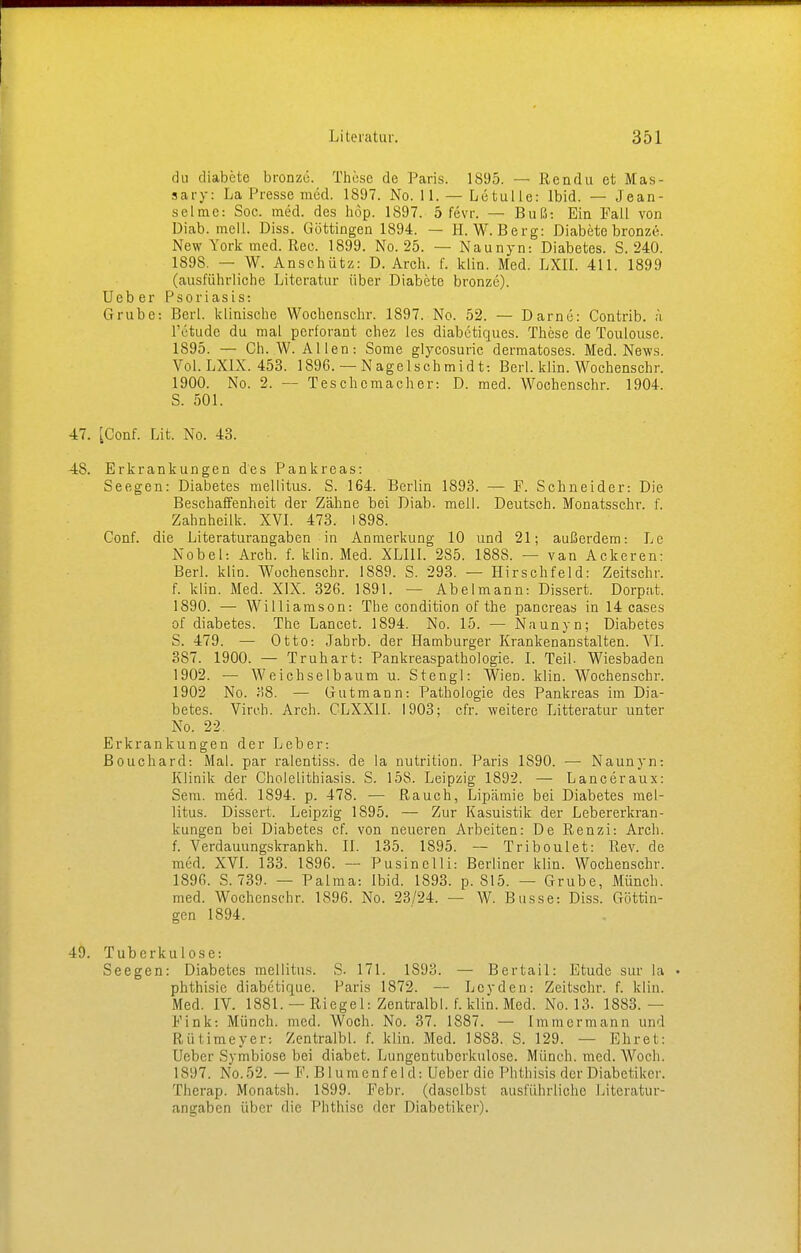 du diabete bronze. These de Paris. 1895. — Rendu et Mas- sary: La Presse med. 1897. No. 11. — Letulle: Ibid. — Jean- selme: Soc. med. des höp. 1897. 5 fevr. — Büß: Ein Fall von üiab. mell. Diss. Göttingen 1894. — H.W.Berg: Diabete bronze. New York med. Ree. 1899. No. 25. — Naunyn: Diabetes. S. 240. 1898. — W. Anschütz: D. Arch. f. klin. Med. LXII. 411. 1899 (ausführliche Literatur über Diabete bronze). Ucb er Psoriasis: Grube: Berl. klinische Wochcnschr. 1897. No. 52. — Dame: Contrib. ä lY'tude du mal perforant chez les diabetiques. These de Toulouse. 1895. — Ch. W. Allen: Some glycosuric dermatoses. Med. News. Vol. LX1X. 453. 1896. —Nagelschmidt: Berl. klin. Wochenschr. 1900. No. 2. — Teschemacher: D. med. Wochenschr. 1904. S. 501. 47. [Conf. Lit. No. 43. 48. Erkrankungen des Pankreas: Seegen: Diabetes mellitus. S. 164. Berlin 1893. — P. Schneider: Die Beschaffenheit der Zähne bei Diab. mell. Deutsch. Monatsschr. f. Zahnheilk. XVI. 473. 1898. Conf. die Literaturangaben in Anmerkung 10 und 21; außerdem-. Le Nobel: Arch. f. klin. Med. XLIII. 285. 1888. — van Ackeren: Berl. klin. Wochenschr. 1889. S. 293. — Hirschfeld: Zeitschr. f. klin. Med. XIX. 326. 1891. — Abelmann: Dissert. Dorpat. 1890. — Williamson: The condition of the pancreas in 14 cases of diabetes. The Lancet. 1894. No. 15. — Naunyn; Diabetes S. 479. — Otto: Jabrb. der Hamburger Krankenanstalten. VI. 387. 1900. — Truhart: Pankreaspatbologie. I. Teil. Wiesbaden 1902. — Weichselbaum u. Stengl: Wien. klin. Wochenschr. 1902 No. 38. — Gutmann: Pathologie des Pankreas im Dia- betes. Vireh. Arch. CLXX1I. 1903: cfr. weitere Litteratur unter No. 22. Erkrankungen der Leber: ßouchard: Mal. par ralentiss. de la nutrition. Paris 1890. — Naunyn: Klinik der Cholelithiasis. S. 158. Leipzig 1892. — Lanceraux: Sera. med. 1894. p. 478. — Rauch, Lipämie bei Diabetes mel- litus. Dissert. Leipzig 1895. — Zur Kasuistik der Lebererkran- kungen bei Diabetes cf. von neueren Arbeiten: De Renzi: Arch. f. Verdauungskrankh. II. 135. 1895. — Triboulet: Rev. de med. XVI. 133. 1896. — Pusinelli: Berliner klin. Wochenschr. 1896. S. 739. — Palma: Ibid. 1893. p. S15. — Grube, Münch, med. Wochenschr. 1896. No. 23/24. — W. Busse: Diss. Göttin- gen 1894. 49. Tuberkulose: Seegen: Diabetes mellitus. S. 171. 1S93. — Bertail: Etüde sur la phthisie diabetique. Paris 1872. — Lcyden: Zeitschr. f. klin. Merl. IV. 1881. —Riegel: Zentralbl. f. klin. Med. No. 13. 1883.- Fink: Münch, med. Woch. No. 37. 1887. — Immermann und Rütimeyer: Zentralbl. f. klin. Med. 18S3. S. 129. — Ehret: Ueber Symbiose bei diabet. Lungentuberkulose. Münch, med. Woch. 1S97. No.52. — P. Blumenfeld: Ueber die Phthisis der Diabetiker. Therap. Monatsh. 1899. Febr. (daselbst ausführliche Literatur- angaben über die Phthise der Diabetiker).