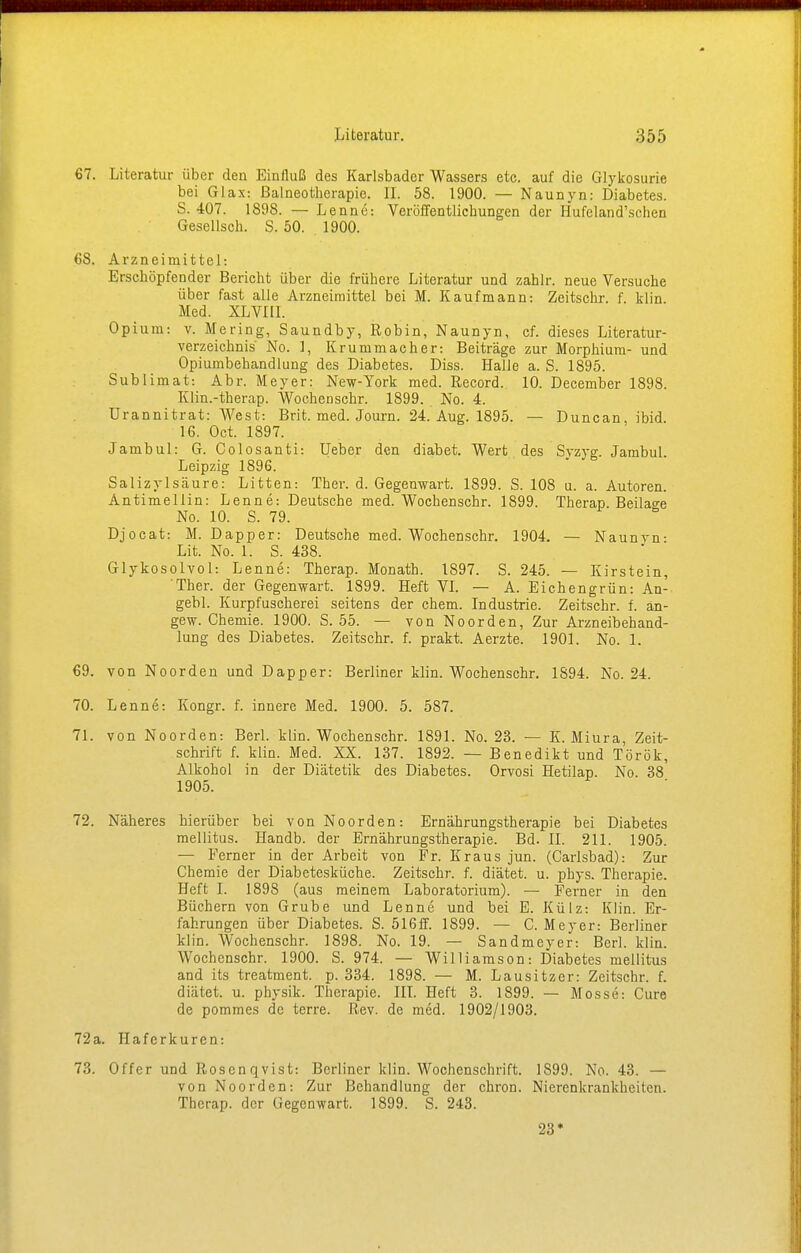 67. Literatur über den Einfluß des Karlsbader Wassers etc. auf die Glykosurie bei Glax: Balneotherapie. II. 58. 1900. — Naunyn: Diabetes. S. 407. 1898. — Lenne: Veröffentlichungen der Hufeland'schen Gesellsch. S. 50. 1900. 68. Arzneimittel: Erschöpfender Bericht über die frühere Literatur und zahlr. neue Versuche über fast alle Arzneimittel bei M. Kaufmann: Zeitschr. f. klin Med. XLVIII. Opium: v. Mering, Saundby, Robin, Naunyn, cf. dieses Literatur- verzeichnis' No. 1, Krummacher: Beiträge zur Morphium- und Opiumbehandlung des Diabetes. Diss. Halle a. S. 1895. Sublimat: Abr. Meyer: New-York med. Record. 10. December 1898. Klin.-therap. Wocheoschr. 1899. No. 4. Urannitrat: West: Brit. med. Journ. 24. Aug. 1895. — Duncan, ibid. 16. Oct. 1897. Jambul: G. Colosanti: Ueber den diabet. Wert des Syzyg. Jambul. Leipzig 1896. Salizylsäure: Litten: Ther. d. Gegenwart. 1899. S. 108 u. a. Autoren. Antimellin: Lenne: Deutsche med. Wochenschr. 1899. Therap. Beilage No. 10. S. 79. Djocat: M. Dapper: Deutsche med. Wochenschr. 1904. — Naunyn- Lit. No. 1. S. 438. Glyk osolvol: Lenne: Therap. Monath. 1897. S. 245. — Kirstein, 'Ther. der Gegenwart. 1899. Heft VI. — A. Eichengrün: An- gebl. Kurpfuscherei seitens der ehem. Industrie. Zeitschr. f. än- gew. Chemie. 1900. S. 55. — von Noorden, Zur Arzneibehand- lung des Diabetes. Zeitschr. f. prakt. Aerzte. 1901. No. 1. 69. von Noorden und Dapper: Berliner klin. Wochenschr. 1894. No. 24. 70. Lenne: Kongr. f. innere Med. 1900. 5. 587. 71. von Noorden: Berl. klin. Wochenschr. 1891. No. 23. — K. Miura, Zeit- schrift f. klin. Med. XX. 137. 1892. — Benedikt und Török, Alkohol in der Diätetik des Diabetes. Orvosi Hetilap. No. 38 1905. 72. Näheres hierüber bei von Noorden: Ernährungstherapie bei Diabetes mellitus. Handb. der Ernährungstherapie. Bd. IL 211. 1905. — Ferner in der Arbeit von Fr. Kraus jun. (Carlsbad): Zur Chemie der Diabetesküche. Zeitschr. f. diätet. u. phys. Therapie. Heft I. 1898 (aus meinem Laboratorium). — Ferner in den Büchern von Grube und Lenne und bei E. Külz: Klin. Er- fahrungen über Diabetes. S. 516ff. 1899. — C. Meyer: Berliner klin. Wochenschr. 1898. No. 19. — Sandmeyer: Berl. klin. Wochenschr. 1900. S. 974. — Williamson: Diabetes mellitus and its treatment. p. 334. 1898. — M. Lausitzer: Zeitschr. f. diätet. u. physik. Therapie. III. Heft 3. 1899. — Mosse: Cure de pommes de terre. Rev. de med. 1902/1903. 72a. Haferkuren: 73. Offer und Rosenqvist: Berliner klin. Wochenschrift. 1899. No. 43. — von Noorden: Zur Behandlung der chron. Nierenkrankheiten. Therap. der Gegenwart. 1899. S. 243. 23*