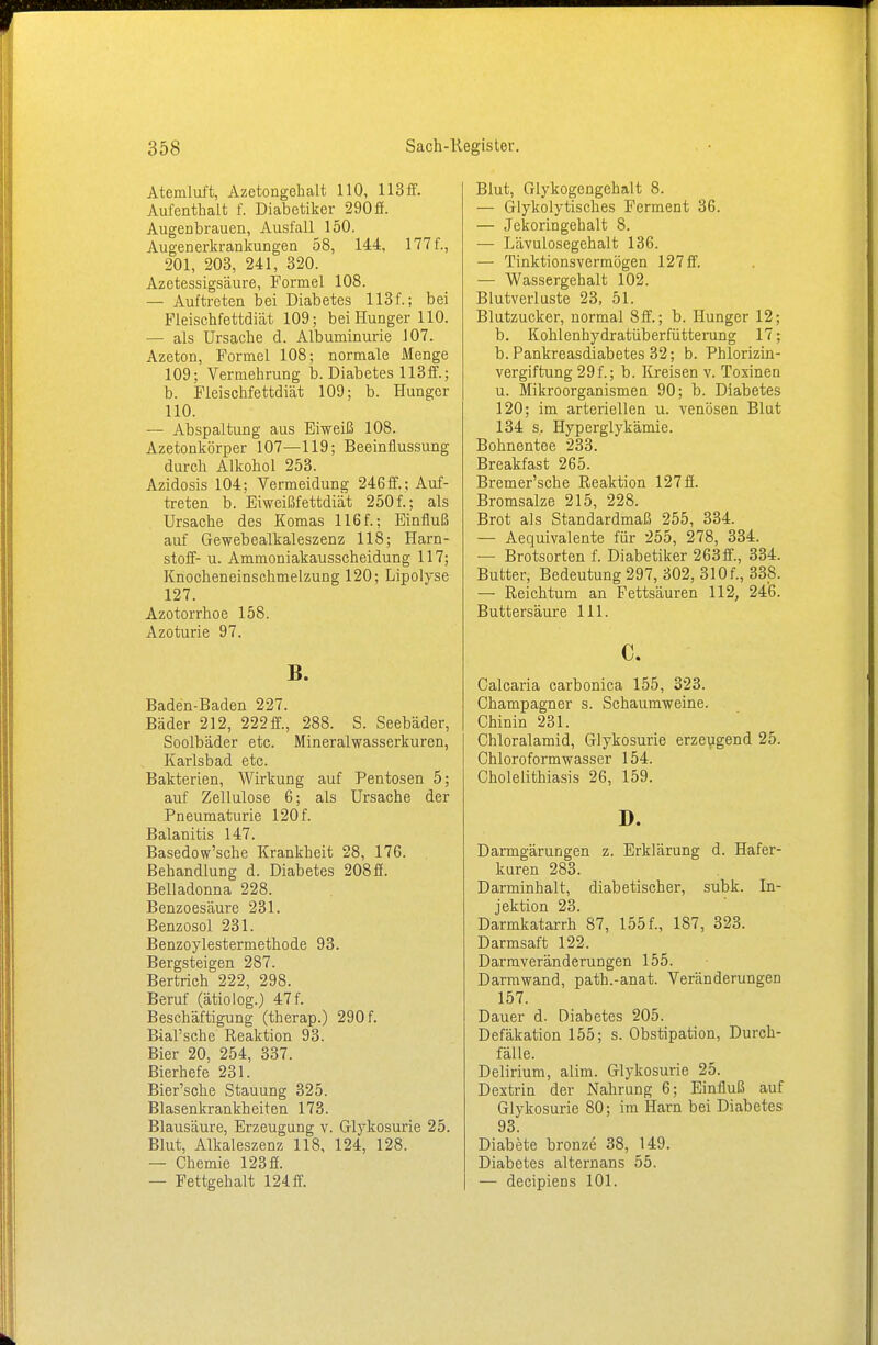 Atemluft, Azetongehalt 110, 113ff. Aufenthalt f. Diabetiker 290 ff. Augenbrauen, Ausfall 150. Augenerkrankungen 58, 144, 177 f., 201, 203, 241, 320. Azetessigsäure, Formel 108. — Auftreten bei Diabetes 113f.; bei Fleischfettdiät 109; bei Hunger 110. — als Ursache d. Albuminurie 107. Azeton, Formel 108; normale Menge 109; Vermehrung b. Diabetes 113ff.; b. Fleischfettdiät 109; b. Hunger 110. — Abspaltung aus Eiweiß 108. Azetonkörper 107—119; Beeinflussung durch Alkohol 253. Azidosis 104; Vermeidung 246ff.; Auf- treten b. Eiweißfettdiät 250f.; als Ursache des Komas 116f.; Einfluß auf Gewebealkaleszenz 118; Harn- stoff- u. Ammoniakausscheidung 117; Knocheneinschmelzung 120; Lipolyse 127. Azotorrhoe 158. Azoturie 97. B. Baden-Baden 227. Bäder 212, 222 ff., 288. S. Seebäder, Soolbäder etc. Mineralwasserkuren, Karlsbad etc. Bakterien, Wirkung auf Pentosen 5; auf Zellulose 6; als Ursache der Pneumaturie 120 f. Balanitis 147. Basedow'sche Krankheit 28, 176. Behandlung d. Diabetes 208 ff. Belladonna 228. Benzoesäure 231. Benzosol 231. Benzoylestermethode 93. Bergsteigen 287. Bertrich 222, 298. Beruf (ätiolog.) 47 f. Beschäftigung (therap.) 290 f. Bial'sche Reaktion 93. Bier 20, 254, 337. Bierhefe 231. Bier'sche Stauung 325. Blasenkrankheiten 173. Blausäure, Erzeugung v. Glykosurie 25. Blut, Alkaleszenz 118, 124, 128. — Chemie 123 ff. — Fettgehalt 124 ff. Blut, Glykogengehalt 8. — Glykolytisches Ferment 36. — Jekoringehalt 8. — Lävulosegehalt 136. — Tinktionsvermögen 127 ff. — Wassergehalt 102. Blutverluste 23, 51. Blutzucker, normal 8ff.; b. Hunger 12; b. Kohlenhydratüberfütterung 17; b. Pankreasdiabetes 32; b. Phlorizin- vergiftung 29f.; b. Kreisen v. Toxinen u. Mikroorganismen 90; b. Diabetes 120; im arteriellen u. venösen Blut 134 s. Hyperglykämie. Bohnentee 233. Breakfast 265. Bremer'sche Reaktion 127 ff. Bromsalze 215, 228. Brot als Standardmaß 255, 334. — Aequivalente für 255, 278, 334. — Brotsorten f. Diabetiker 263ff., 334. Butter, Bedeutung 297, 302, 310f., 338. — Reichtum an Fettsäuren 112, 246. Buttersäure 111. c. Calcaria carbonica 155, 323. Champagner s. Schaumweine. Chinin 231. Chloralamid, Glykosurie erzeugend 25. Chloroformwasser 154. Cholelithiasis 26, 159. D. Darmgärungen z. Erklärung d. Hafer- kuren 283. Darminhalt, diabetischer, subk. In- jektion 23. Darmkatarrh 87, 155 f., 187, 323. Darmsaft 122. Darmveränderungen 155. Darmwand, path.-anat. Veränderungen 157. Dauer d. Diabetes 205. Defäkation 155; s. Obstipation, Durch- fälle. Delirium, alim. Glykosurie 25. Dextrin der Nahrung 6; Einfluß auf Glykosurie 80; im Harn bei Diabetes 93. Diabete bronze 38, 149. Diabetes alternans 55. — decipiens 101.