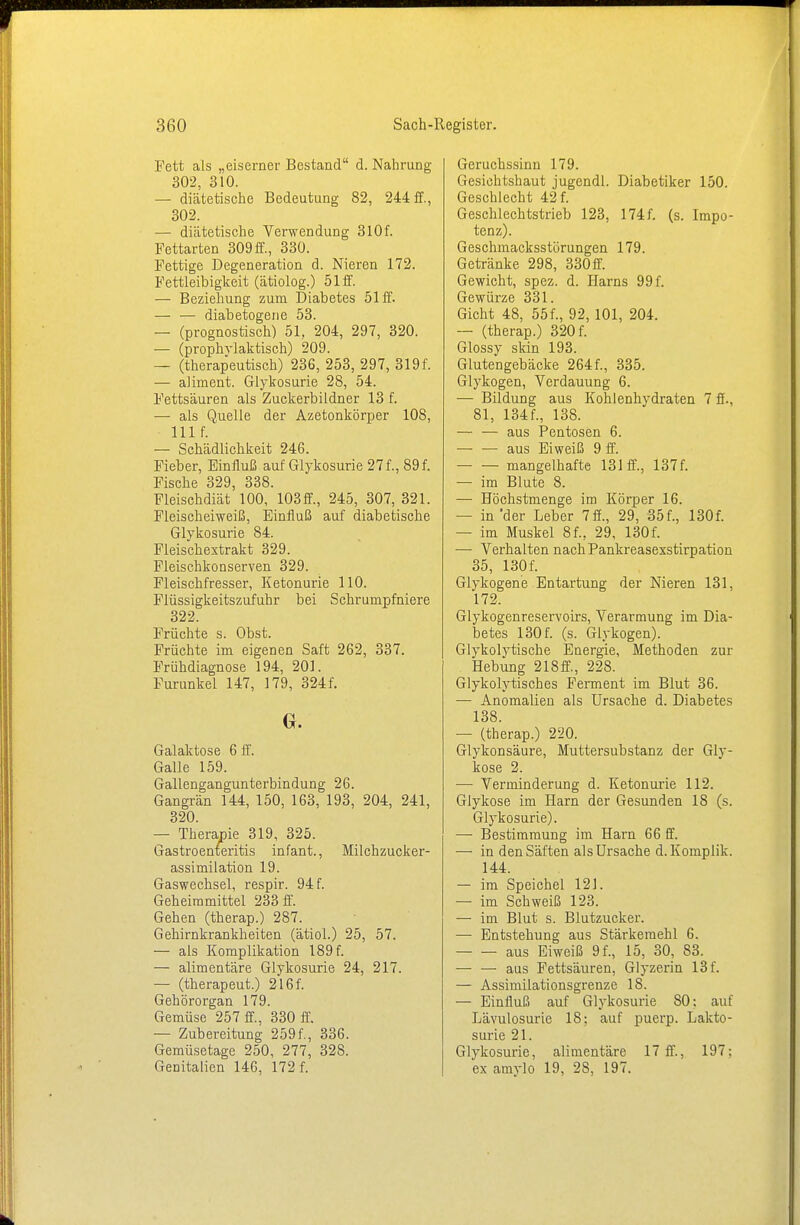 Fett als „eiserner Bestand d. Nahrung 302, 310. — diätetische Bedeutung 82, 244 ff., 302. — diätetische Verwendung 310f. Fettarten 309ff., 330. Fettige Degeneration d. Nieren 172. Fettleibigkeit (ätiolog.) 51 ff. — Beziehung zum Diabetes 51 ff. — — diabetogene 53. — (prognostisch) 51, 204, 297, 320. — (prophylaktisch) 209. — (therapeutisch) 236, 253, 297, 319f. — aliment. Glykosurie 28, 54. Fettsäuren als Zuckerbildner 13 f. — als Quelle der Azetonkörper 108, nif. — Schädlichkeit 246. Fieber, Einfluß auf Glykosurie 27 f., 89 f. Fische 329, 338. Fleischdiät 100, 103 ff., 245, 307, 321. Fleischeiweiß, Einfluß auf diabetische Glykosurie 84. Fleischextrakt 329. Fleischkonserven 329. Fleischfresser, Ketonurie 110. Flüssigkeitszufuhr bei Schrumpfniere 322. Früchte s. Obst. Früchte im eigenen Saft 262, 337. Frühdiagnose 194, 201. Furunkel 147, 179, 324f. G. Galaktose 6 ff. Galle 159. Gallengangunterbindung 26. Gangrän 144, 150, 163, 193, 204, 241, 320. — Therapie 319, 325. Gastroenteritis infant., Milchzucker- assimilation 19. Gaswechsel, respir. 94 f. Geheimmittel 233 ff. Gehen (therap.) 287. Gehirnkrankheiten (ätiol.) 25, 57. — als Komplikation 189 f. — alimentäre Glykosurie 24, 217. — (therapeut.) 216f. Gehörorgan 179. Gemüse 257 ff., 330 ff. — Zubereitung 259f., 336. Gemüsetage 250, 277, 328. Genitalien 146, 172 f. Geruchssinn 179. Gesichtshaut jugendl. Diabetiker 150. Geschlecht 42 f. Geschlechtstrieb 123, 174f. (s. Impo- tenz). Geschmacksstörungen 179. Getränke 298, 330ff. Gewicht, spez. d. Harns 99 f. Gewürze 331. Gicht 48, 55f., 92, 101, 204. — (therap.) 320 f. Glossy skin 193. Glutengebäcke 264f., 335. Glykogen, Verdauung 6. — Bildung aus Kohlenhydraten 7 ff., 81, 134f., 138. — — aus Pentosen 6. aus Eiweiß 9 ff. mangelhafte 131 ff., 137f. — im Blute 8. — Höchstmenge im Körper 16. — in'der Leber 7ff., 29, 35f., 130f. — im Muskel 8f., 29, 130f. — Verhalten nachPankreasexstirpation 35, 130 f. Glykogene Entartung der Nieren 131, 172. Glykogenreservoirs, Verarmung im Dia- betes 130 f. (s. Glykogen). Glykolytische Energie, Methoden zur Hebung 218ff., 228. Glykolytisches Ferment im Blut 36. — Anomalien als Ursache d. Diabetes 138. — (therap.) 220. Glykonsäure, Muttersubstanz der Gly- kose 2. — Verminderung d. Ketonurie 112. Glykose im Harn der Gesunden 18 (s. Glykosurie). — Bestimmung im Harn 66 ff. — in den Säften als Ursache d. Komplik. 144. — im Speichel 121. — im Schweiß 123. — im Blut s. Blutzucker. — Entstehung aus Stärkemehl 6. aus Eiweiß 9 f., 15, 30, 83. — — aus Fettsäuren, Glyzerin 13 f. — Assimilationsgrenze 18. — Einfluß auf Glykosurie 80; auf Lävulosurie 18: auf puerp. Lakto- surie 21. Glykosurie, alimentäre 17 ff., 197; ex amylo 19, 28, 197.