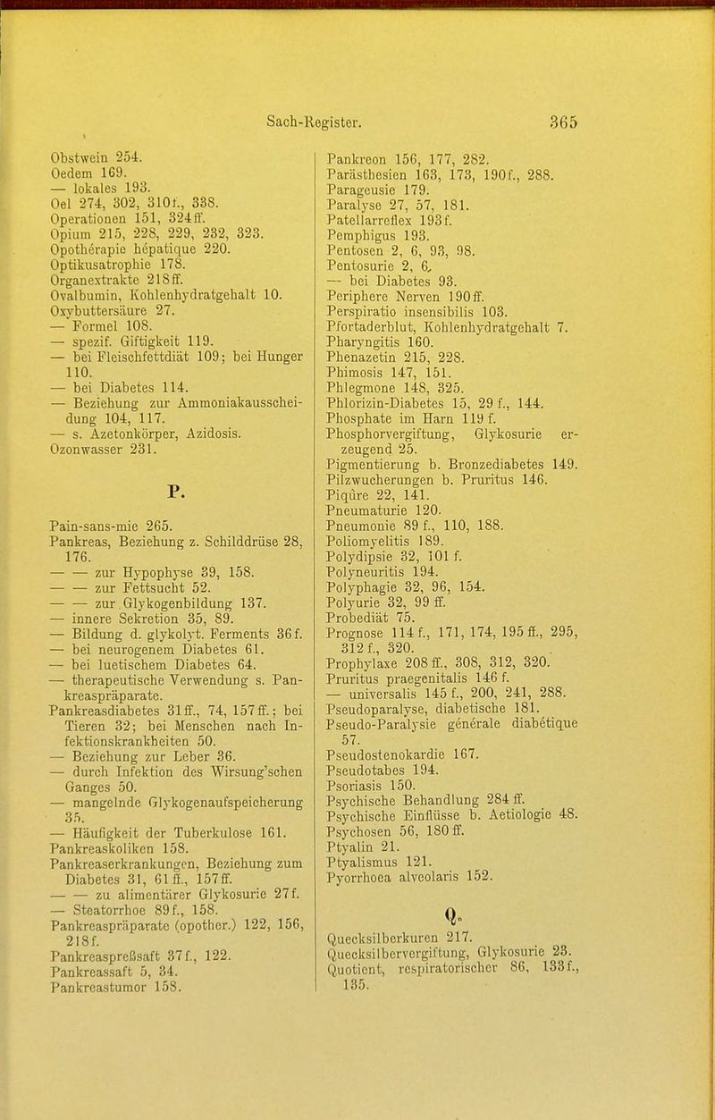 Obstwein 254. Oedem 169. — lokales 193. Oel 274, 302, 310t., 338. Operationen 151, 324ff. Opium 215, 22S, 229, 232, 323. Opotherapie hepatique 220. Optikusatrophie 178. Organextrakte 218ff. Ovalbumin, Kohlenhydratgehalt 10. Oxybuttersäure 27. — Formel 108. — spezif. Giftigkeit 119. — bei Fleischfettdiät 109; bei Hunger 110. — bei Diabetes 114. — Beziehung zur Ammoniakausschei- dung 104, 117. — s. Azetonkörper, Azidosis. Ozonwasser 231. P. Pain-sans-mie 265. Pankreas, Beziehung z. Schilddrüse 28, 176. zur Hypophyse 39, 158. zur Fettsucht 52. — — zur Glykogenbildung 137. — innere Sekretion 35, 89. — Bildung d. glykolyt. Ferments 36 f. — bei neurogenem Diabetes 61. — bei luetischem Diabetes 64. — therapeutische Verwendung s. Pan- kreaspräparate. Pankreasdiabetes 31 ff., 74, 157 ff.; bei Tieren 32; bei Menschen nach In- fektionskrankheiten 50. — Beziehung zur Leber 36. — durch Infektion des Wirsung'schen Ganges 50. — mangelnde Glykogenaufspeicherung 35. — Häufigkeit der Tuberkulose 161. Pankreaskolikcn 158. Pankreaserkrankungen, Beziehung zum Diabetes 31, 61 ff., 157 ff. zu alimentärer Glykosurie 27f. — Steatorrhoe 89 f., 158. Pankreaspräparate fopother.) 122, 156, 218f. Pankrcaspreßsaft 37 f., 122. Pankreassaft 5, 34. Pankreastumor 158. Pankreon 156, 177, 282. Parästhesien 163, 173, 1901'., 288. Paragcusic 179. Paralyse 27, 57, 181. Patellarreilex 193f. Pemphigus 193. Pentosen 2, 6, 93, 98. Pentosurie 2, 6, — bei Diabetes 93. Periphere Nerven 190 ff. Perspiratio insensibilis 103. Pfortaderblut, Kohlenhydratgehalt 7. Pharyngitis 160. Phenazetin 215, 228. Phimosis 147, 151. Phlegmone 148, 325. Phlorizin-Diabetes 15, 29 f., 144. Phosphate im Harn 119 f. Phosphorvergiftung, Glykosurie er- zeugend 25. Pigmentierung b. Bronzediabetes 149. Pilzwucherungen b. Pruritus 146. Piqüre 22, 141. Pneumaturie 120. Pneumonie 89 f., 110, 188. Poliomyelitis 189. Polydipsie 32, 101 f. Polyneuritis 194. Polyphagie 32, 96, 154. Polyurie 32, 99 ff. Probediät 75. Prognose 114 f., 171, 174, 195 ff., 295, 312 f., 320. Prophylaxe 208 ff., 308, 312, 320. Pruritus praegenitalis 146 f. — universalis 145 f., 200, 241, 288. Pseudoparalyse, diabetische 181. Pseudo-Paralysie generale diabetique 57. PseudoStenokardie 167. Pseudotabes 194. Psoriasis 150. Psychische Behandlung 284 ff. Psychische Einflüsse b. Aetiologie 48. Psychosen 56, 180 ff. Ptyalin 21. Ptyalismus 121. Pyorrhoea alveolaris 152. Quecksilberkuren 217. Quecksilbervergiftung, Glykosurie 23. Quotient, respiratorischer 86, 133f., 135.