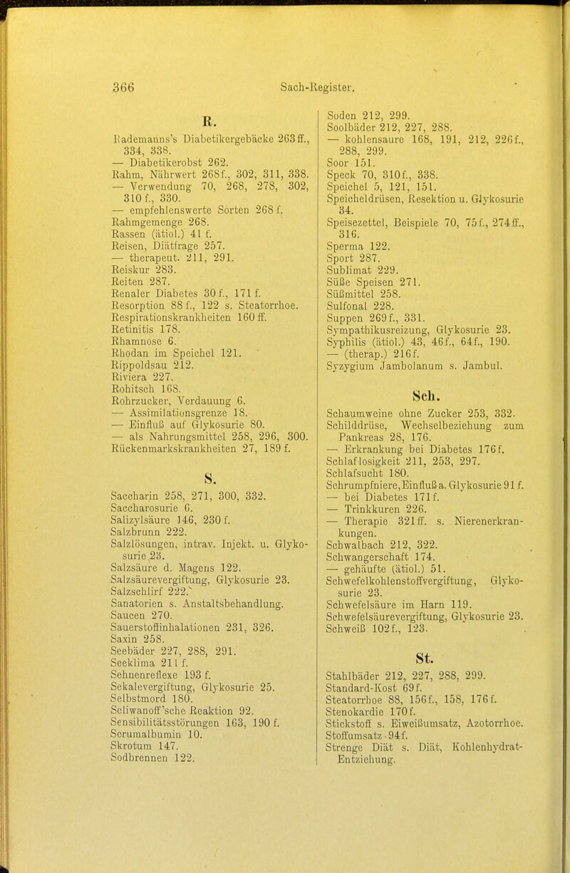 ß. Hademanns's üiabetikergebäcke 263 ff., 334, 338. — Diabetikerobst 262. Rahm, Nährwert 268f., 302, 311, 338. — Verwendung 70, 268, 278, 302, 310 f., 330. — empfehlenswerte Sorten 268 f. Rahmgemenge 268. Rassen (ätiol.) 41 f. Reisen, Diätirage 257. — therapeut. 211, 291. Reiskur 283. Reiten 287. Renaler Diabetes 30 f., 171 f. Resorption 88 f., 122 s. Steatorrhoe. Respirationskrankheiten 160 ff. Retinitis 178. Rhamnose 6. Rhodan im Speichel 121. Rippoldsau 212. Riviera 227. Rohitsch 16S. Rohrzucker, Verdauung 6. — Assimilationsgrenze 18. — Einfluß auf Glykosurie 80. — als Nahrungsmittel 258, 296, 300. Rückenmarkskrankheiten 27, 189 f. s. Saccharin 258, 271, 300, 332. Saccharosurie 6. Salizylsäure 146, 230 f. Salzbrunn 222. Salzlösungen, intrav. Injekt. u. Glyko- surie s2ö. Salzsäure d. Magens 122. Salzsäurevergiftung, Glykosurie 23. Salzschlirf 222.v Sanatorien s. Anstaltsbehandlung. Saucen 270. Sauerstoffinhalationen 231, 326. Saxin 258. Seebäder 227, 288, 291. Seeklima 211 f. Sehnenreflexe 193 f. Sekalevergiftung, Glykosurie 25. Selbstmord 180. Scliwanoff'sche Reaktion 92. Sensibilitätsstörungen 163, 190 f. Scrumalbumin 10. Skrotum 147. Sodbrennen 122. Soden 212, 299. Soolbäder 212, 227, 288. — kohlensaure 168, 191, 212, 226f., 288, 299. Soor 151. Speck 70, 310f., 338. Speichel 5, 121, 151. Speicheldrüsen, Resektion u. Glykosurie 34. Speisezettel, Beispiele 70, 75f., 274ff., 316. Sperma 122. Sport 287. Sublimat 229. Süße Speisen 271. Süßmittel 258. Sulfonal 228. Suppen 269 f., 331. Sympathikusreizung, Glykosurie 23. Syphilis (ätiol.) 43, 46f., 64f., 190. — (therap.) 216f. Syzygium Jambolanum s. Jambul. Sek. Schaumweine ohne Zucker 253, 332. Schilddrüse, Wechselbeziehung zum Pankreas 28, 176. — Erkrankung bei Diabetes 176 f. Schlaflosigkeit 211, 253, 297. Schlafsucht 180. Schrumpfniere, Einfluß a. Glykosurie 91 f. — bei Diabetes 171 f. — Trinkkuren 226. — Therapie 321 ff. s. Nierenerkran- kungen. Schwalbach 212, 322. Schwangerschaft 174. — gehäufte (ätiol.) 51. Schwefelkohlenstoffvergiftung, Glyko- surie 23. Schwefelsäure im Harn 119. Schwefelsäurevergiftung, Glykosurie 23. Schweiß 102 f., 123. St. Stahlbäder 212, 227, 288, 299. Standard-Kost 69 f. Steatorrhoe 88, 156 f., 158, 176 f. Stenokardie 170 f. Stickstoff s. Eiweißumsatz, Azotorrhoe. Stoffumsatz ■ 94 f. Strenge Diät s. Diät, Kohlenhydrat- Entziehung.