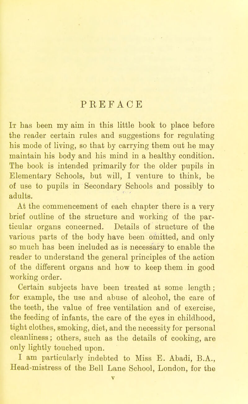 PREFACE It has been my aim in this little book to place before the reader certain rules and suggestions for regulating his mode of living, so that hy carrying them out he may maintain his body and his mind in a healthy condition. The book is intended primarily for the older pupils in Elementary Schools, but will, I venture to think, be of use to pupils in Secondary Schools and possibly to adults. At the commencement of each chapter there is a very brief outline of the structure and working of the par- ticular organs concerned. Details of structure of the various parts of the body have been oraitted, and only so much has been included as is necessary to enable the reader to understand the general principles of the action of the different organs and how to keep them. in good working order. Certain subjects have been treated at some length; for example, the use and abuse of alcohol, the care of the teeth, the value of free ventilation and of exercise, the feeding of infants, the care of the eyes in childhood, tight clothes, smoking, diet, and the necessity for personal cleanliness; others, such as the details of cooking, are only lightly touched upon. I am particularly indebted to Miss E. Abadi, B.A., Head-mistress of the Bell Lane School, London, for the