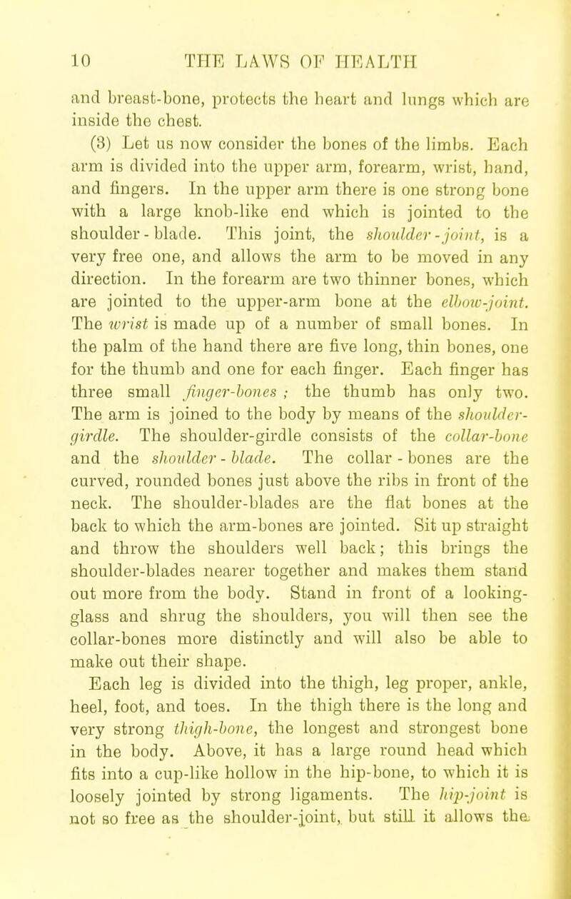 and breasfc-bone, protects the heart and kings which are inside the chest. (3) Let us now consider the bones of the limbs. Each arm is divided into the upper arm, forearm, wrist, hand, and fingers. In the upper arm there is one strong bone with a large knob-like end which is jointed to the shoulder - blade. This joint, the shoulder -joint, is a very free one, and allows the arm to be moved in any direction. In the forearm are two thinner bones, which are jointed to the upper-arm bone at the elhow-joint. The wrist is made up of a number of small bones. In the palm of the hand there are five long, thin bones, one for the thumb and one for each finger. Each finger has three small finger-hones ; the thumb has only two. The arm is joined to the body by means of the shoulder- girdle. The shoulder-girdle consists of the collar-hone and the shoulder - blade. The collar - bones are the curved, rounded bones just above the ribs in front of the neck. The shoulder-blades are the flat bones at the back to which the arm-bones are jointed. Sit up straight and throw the shoulders well back; this brings the shoulder-blades nearer together and makes them stand out more from the body. Stand in front of a looking- glass and shrug the shoulders, you will then see the collar-bones more distinctly and will also be able to make out their shape. Each leg is divided into the thigh, leg proper, ankle, heel, foot, and toes. In the thigh there is the long and very strong thigh-bone, the longest and strongest bone in the body. Above, it has a large round head which fits into a cup-like hollow in the hip-bone, to which it is loosely jointed by strong ligaments. The hip-joint is not so free as the shoulder-ioint,. but still it allows tha