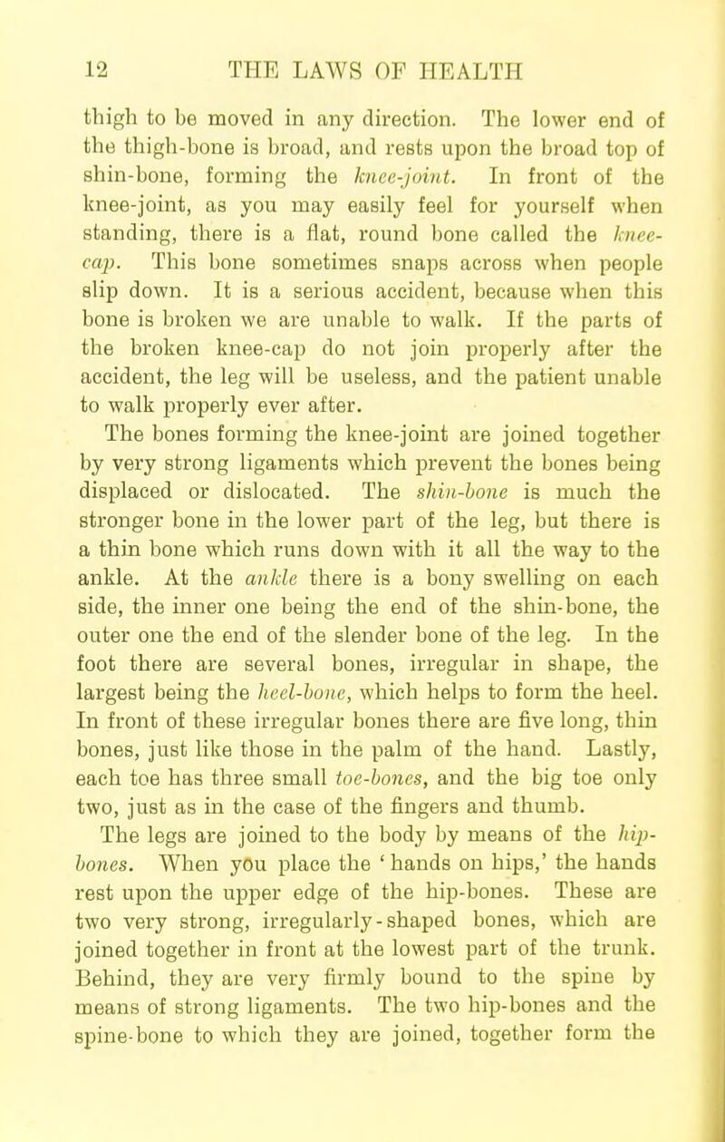 thigh to be moved in any direction. The lower end of the thigh-bone is broad, and rests upon the broad top of shin-bone, forming the knee-joint. In front of the knee-joint, as you may easily feel for yourself when standing, there is a flat, round bone called the knee- cap. This bone sometimes snaps across when people slip down. It is a serious accident, because when this bone is broken we are unable to walk. If the parts of the broken knee-cap do not join properly after the accident, the leg will be useless, and the patient unable to walk properly ever after. The bones forming the knee-joint are joined together by very strong ligaments which prevent the bones being displaced or dislocated. The shin-bone is much the stronger bone in the lower part of the leg, but there is a thin bone which runs down with it all the way to the ankle. At the ankle there is a bony swelling on each side, the inner one being the end of the shin-bone, the outer one the end of the slender bone of the leg. In the foot there are several bones, irregular in shape, the largest being the heel-bone, which helps to form the heel. In front of these irregular bones there are five long, thin bones, just like those in the palm of the hand. Lastly, each toe has three small toe-bones, and the big toe only two, just as in the case of the fingers and thumb. The legs are joined to the body by means of the hij)- bones. When you place the ' hands on hips,' the hands rest upon the upper edge of the hip-bones. These are two very strong, irregularly-shaped bones, which are joined together in front at the lowest part of the trunk. Behind, they are very firmly bound to the spine by means of strong ligaments. The two hip-bones and the spine-bone to which they are joined, together form the