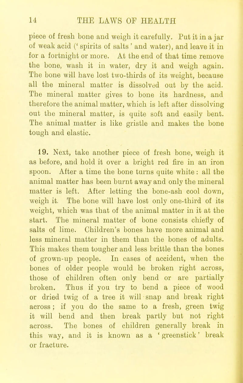 piece of fresh bone and weigh it carefully. Put it in a jar of weak acid (' spirits of salts ' and water), and leave it in for a fortnight or more. At the end of that time remove the bone, wash it in water, dry it and weigh again. The bone wi-ll have lost two-thirds of its weight, because all the mineral matter is dissolved out by the acid. The mineral matter gives to bone its hardness, and therefore the animal matter, which is left after dissolving out the mineral matter, is quite soft and easily bent. The animal matter is like gristle and makes the bone tough and elastic. 19. Next, take another piece of fresh bone, weigh it as before, and hold it over a bright red fire ia an iron spoon. After a time the bone turns quite white : all the animal matter has been burnt away and only the mineral matter is left. After letting the bone-ash cool down, weigh it. The bone will have lost only one-third of its weight, which was that of the animal matter in it at the start. The mineral matter of bone consists chiefly of salts of lime. Children's bones have more animal and less mineral matter in them than the bones of adults. This makes them tougher and less brittle than the bones of grown-up people. In cases of accident, when the bones of older people would be broken right across, those of children often only bend or are partially broken. Thus if you try to bend a piece of wood or dried twig of a tree it will snap and break right across; if you do the same to a fresh, green twig it will bend and then break partly but not right across. The bones of children generally break in this way, and it is known as a ' greenstick' break or fracture.