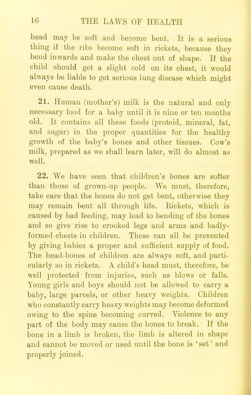head may be soft and becoiiie bent. It is a serious thing if the ribs become soft in rickets, because they bend inwards and make the chest out of shape. If the child should get a slight cold on its chest, it would always be liable to get serious lung disease which might even cause death. 21. Human (mother's) milk is the natural and only necessary food for a baby until it is nine or ten months old. It contains all these foods (proteid, mineral, fat, and sugar) in the proper quantities for the healthy growth of the baby's bones and other tissues. Cow's milk, prepared as we shall learn later, will do almost as well. 22. We have seen that children's bones are softer than those of grown-up peojsle. We must, therefore, take care that the bones do not get bent, otherwise they may remain bent all through life. Eickets, which is caused by bad feeding, may lead to bending of the bones and so give rise to crooked legs and arms and badly- formed chests in children. These can all be prevented by giving babies a proper and sufficient supply of food. The head-bones of children are always soft, and parti- cularly so in rickets. A child's head must, therefore, be well protected from injuries, such as blows or falls. Young girls and boys should not be allowed to carry a baby, large parcels, or other heavy weights. Children who constantly carry heavy weights may become deformed owing to the spine becoming curved. Violence to any part of the body may cause the bones to break. If the bone in a limb is broken, the limb is altered in shape and cannot be moved or used until the bone is 'set' and properly joined.