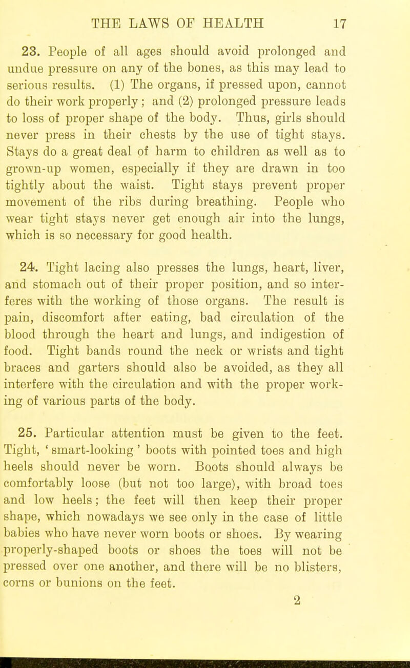 23. People of all ages should avoid prolonged and undue pressure on any of the bones, as this may lead to serious results. (1) The organs, if pressed upon, cannot do their work properly ; and (2) prolonged pressure leads to loss of proper shape of the body. Thus, girls should never press in their chests by the use of tight stays. Stays do a great deal of harm to children as well as to grown-up women, especially if they are drawn in too tightly about the waist. Tight stays prevent proper movement of the ribs during breathing. People who wear tight stays never get enough air into the lungs, which is so necessary for good health. 24. Tight lacing also presses the lungs, heart, liver, and stomach out of their proper position, and so inter- feres with the working of those organs. The result is pain, discomfort after eating, bad circulation of the blood through the heart and lungs, and indigestion of food. Tight bands round the neck or wrists and tight braces and garters should also be avoided, as they all interfere with the circulation and with the proper work- ing of various parts of the body. 25. Particular attention must be given to the feet. Tight, ' smart-looking ' boots with pointed toes and high heels should never be worn. Boots should always be comfortably loose (but not too large), with broad toes and low heels; the feet will then keep their proper shape, which nowadays we see only in the case of little babies who have never worn boots or shoes. By wearing properly-shaped boots or shoes the toes will not be pressed over one another, and there will be no blisters, corns or bunions on the feet. 2