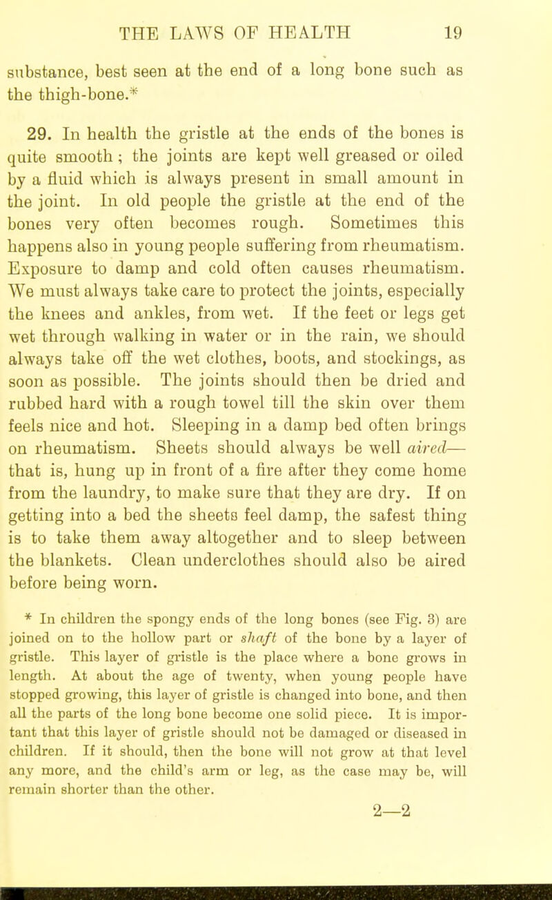 substance, best seen at the end of a long bone such as the thigh-bone.* 29. In health the gristle at the ends of the bones is quite smooth; the joints are kept well greased or oiled by a fluid which is always present in small amount in the joint. In old people the gristle at the end of the bones very often becomes rough. Sometimes this happens also in young people suffering from rheumatism. Exposure to damp and cold often causes rheumatism. We must always take care to protect the joints, especially the knees and ankles, from wet. If the feet or legs get wet through walking in water or in the rain, we should always take off the wet clothes, boots, and stockings, as soon as possible. The joints should then be dried and rubbed hard with a rough towel till the skin over them feels nice and hot. Sleeping in a damp bed often brings on rheumatism. Sheets should always be well aired— that is, hung up in front of a fire after they come home from the laundry, to make sure that they are dry. If on getting into a bed the sheets feel damp, the safest thing is to take them away altogether and to sleep between the blankets. Clean underclothes should also be aired before being worn. * In children the spongy ends of the long bones (see Fig. 3) are joined on to the hollow part or shaft of the bone by a layer of gristle. This layer of gi-istle is the place where a bone grows in length. At about the age of twenty, when young people have stopped growing, this layer of gristle is changed into bone, and then all the parts of the long bone become one solid piece. It is impor- tant that this layer of gristle should not be damaged or diseased in children. If it should, then the bone will not grow at that level any more, and the child's arm or leg, as the case may be, will remain shorter than the other. 2—2