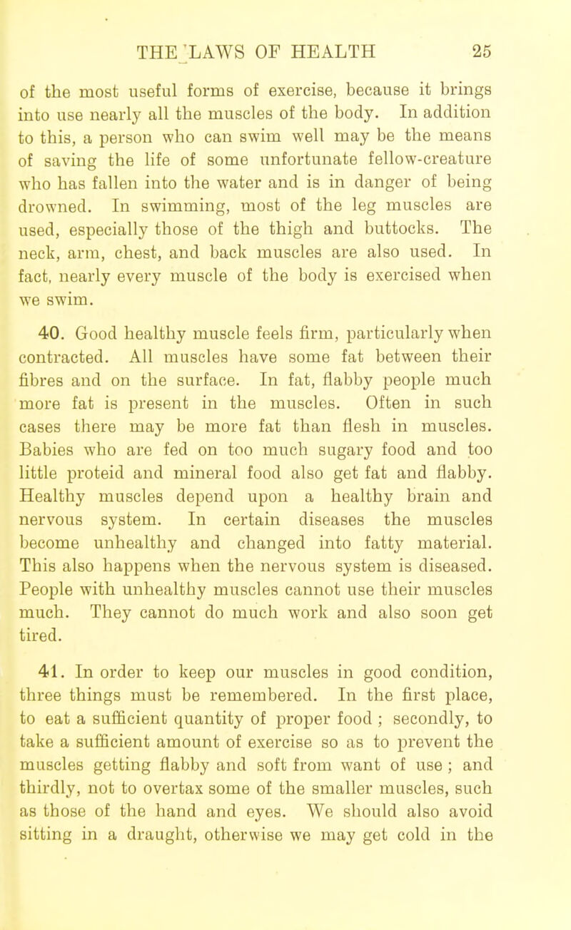 of the most useful forms of exercise, because it brings into use nearly all the muscles of the body. In addition to this, a person who can swim well may be the means of saving the life of some unfortunate fellow-creature who has fallen into the water and is in danger of being drowned. In swimming, most of the leg muscles are used, especially those of the thigh and buttocks. The neck, arm, chest, and back muscles are also used. In fact, nearly every muscle of the body is exercised when we swim. 40. Good healthy muscle feels firm, particularly when contracted. All muscles have some fat between their fibres and on the surface. In fat, flabby people much more fat is present in the muscles. Often in such cases there may be more fat than flesh in muscles. Babies who are fed on too much sugary food and too little proteid and mineral food also get fat and flabby. Healthy muscles depend upon a healthy brain and nervous system. In certain diseases the muscles become unhealthy and changed into fatty material. This also happens when the nervous system is diseased. People with unhealthy muscles cannot use their muscles much. They cannot do much work and also soon get tired. 41. In order to keep our muscles in good condition, three things must be remembered. In the first place, to eat a sufficient quantity of proper food ; secondly, to take a sufficient amount of exercise so as to prevent the muscles getting flabby and soft from want of use ; and thirdly, not to overtax some of the smaller muscles, such as those of the hand and eyes. We should also avoid sitting in a draught, otherwise we may get cold in the