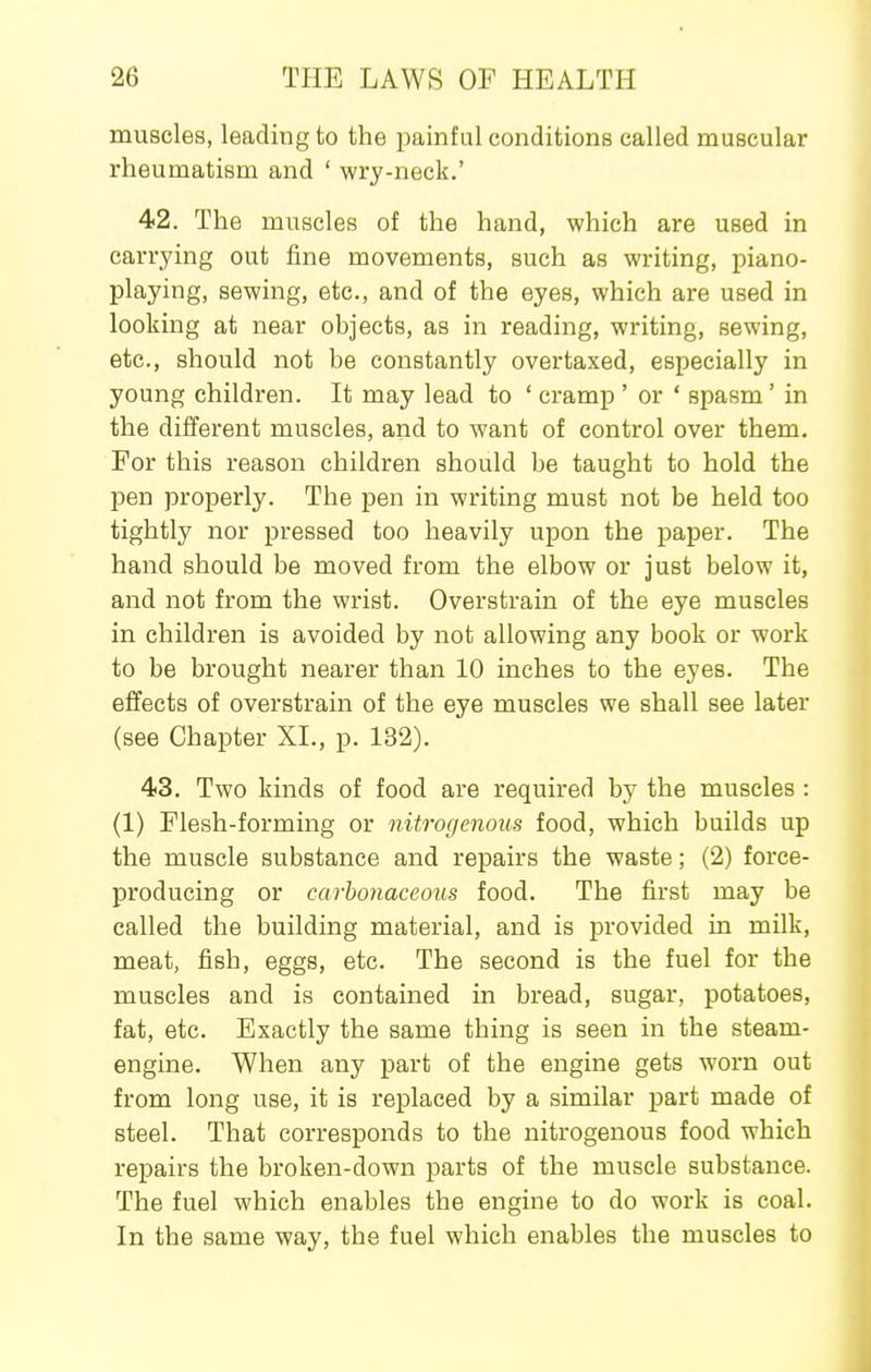 muscles, leading to the painful conditions called muscular rheumatism and ' wry-neck.' 42. The muscles of the hand, which are used in carrying out fine movements, such as writing, piano- playing, sewing, etc., and of the eyes, which are used in looking at near objects, as in reading, writing, sewing, etc., should not be constantly overtaxed, especially in young children. It may lead to ' cramp ' or ' spasm' in the different muscles, and to want of control over them. For this reason children should be taught to hold the pen properly. The pen in writing must not be held too tightly nor pressed too heavily upon the paper. The hand should be moved from the elbow or just below it, and not from the wrist. Overstrain of the eye muscles in children is avoided by not allowing any book or work to be brought nearer than 10 inches to the eyes. The effects of overstrain of the eye muscles we shall see later (see Chapter XL, p. 132). 43. Two kinds of food are required by the muscles : (1) Flesh-forming or nitrogenous food, which builds up the muscle substance and repairs the waste; (2) force- producing or carbonaceous food. The first may be called the building material, and is provided in milk, meat, fish, eggs, etc. The second is the fuel for the muscles and is contained in bread, sugar, potatoes, fat, etc. Exactly the same thing is seen in the steam- engine. When any part of the engine gets worn out from long use, it is replaced by a similar part made of steel. That corresponds to the nitrogenous food which repairs the broken-down parts of the muscle substance. The fuel which enables the engine to do work is coal. In the same way, the fuel which enables the muscles to