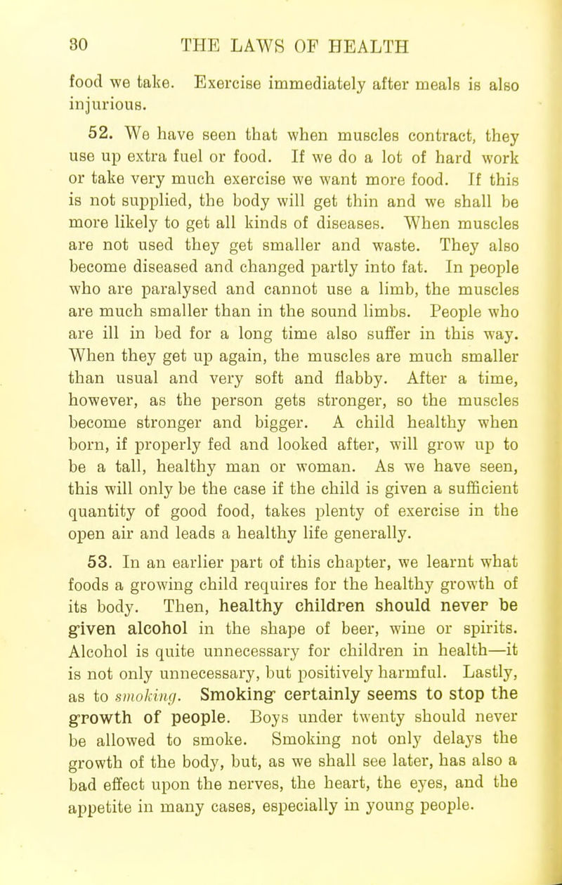 food we take. Exercise immediately after meals is also injurious. 52. We have seen that when muscles contract, they use up extra fuel or food. If we do a lot of hard work or take very much exercise we want more food. If this is not supplied, the body will get thin and we shall be more likely to get all kinds of diseases. When muscles are not used they get smaller and waste. They also become diseased and changed i^artly into fat. In people who are paralysed and cannot use a limb, the muscles are much smaller than in the sound limbs. People who are ill in bed for a long time also suffer in this way. When they get up again, the muscles are much smaller than usual and very soft and flabby. After a time, however, as the person gets stronger, so the muscles become stronger and bigger. A child healthy when born, if properly fed and looked after, will grow up to be a tall, healthy man or woman. As we have seen, this will only be the case if the child is given a sufficient quantity of good food, takes plenty of exercise in the open air and leads a healthy life generally. 53. In an earlier part of this chapter, we learnt what foods a growing child requires for the healthy growth of its body. Then, healthy children should never be gfiven alcohol in the shape of beer, wine or spirits. Alcohol is quite unnecessary for children in health—it is not only unnecessary, but positively harmful. Lastly, as to smoking. Smoking- certainly seems to stop the g-rowth of people. Boys under twenty should never be allowed to smoke. Smoking not only delays the growth of the body, but, as we shall see later, has also a bad effect upon the nerves, the heart, the eyes, and the appetite in many cases, especially in young people.