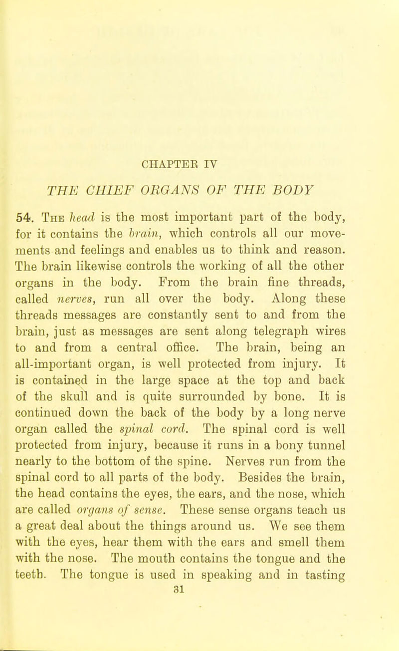 THE CHIEF ORGANS OF THE BODY 54. The head is the most important part of the body, for it contains the hrain, which controls all our move- ments and feelings and enables us to think and reason. The brain likewise controls the working of all the other organs in the body. From the brain fine threads, called nerves, run all over the body. Along these threads messages are constantly sent to and from the brain, just as messages are sent along telegraph wires to and from a central office. The brain, being an all-important organ, is well protected from injury. It is contained in the large space at the top and back of the skull and is quite surrounded by bone. It is continued down the back of the body by a long nerve organ called the spinal cord. The spinal cord is well protected from injury, because it runs in a bony tunnel nearly to the bottom of the spine. Nerves run from the spinal cord to all parts of the body. Besides the brain, the head contains the eyes, the ears, and the nose, which are called organs of sense. These sense organs teach us a great deal about the things around us. We see them with the eyes, hear them with the ears and smell them with the nose. The mouth contains the tongue and the teeth. The tongue is used in speaking and in tasting