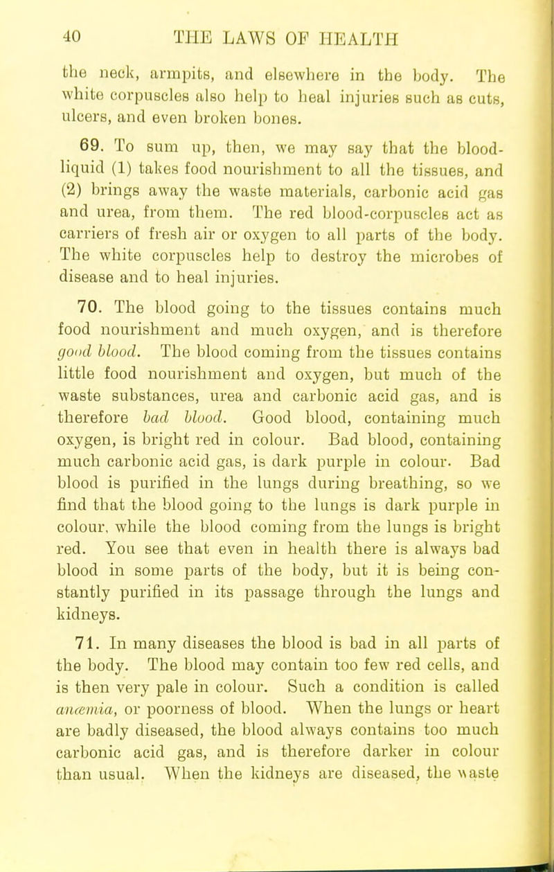 the neck, armjDits, and elsewhere in the body. The white corpuscles also help to heal injuries such as cuts, ulcers, and even broken bones. 69. To sum up, then, we may say that the blood- liquid (1) takes food nourishment to all the tissues, and (2) brings away the waste materials, carbonic acid gas and urea, from thena. The red blood-corpuscles act as carriers of fresh air or oxygen to all parts of the body. The white corpuscles help to destroy the microbes of disease and to heal injuries. 70. The blood going to the tissues contains much food nourishment and much oxygen, and is therefore good blood. The blood coming from the tissues contains little food nourishment and oxygen, but much of the waste substances, urea and carbonic acid gas, and is therefore had hluod. Good blood, containing much oxygen, is bright red in colour. Bad blood, containing much carbonic acid gas, is dark purple in colour. Bad blood is purified in the lungs during breathing, so we find that the blood going to the lungs is dark purple in colour, while the blood coming from the lungs is bright red. You see that even in health there is always bad blood in some parts of the body, but it is being con- stantly purified in its passage through the lungs and kidneys. 71. In many diseases the blood is bad in all parts of the body. The blood may contain too few red cells, and is then very pale in colour. Such a condition is called ancemia, or poorness of blood. When the lungs or heart are badly diseased, the blood always contains too much carbonic acid gas, and is therefore darker in colour than usual. When the kidneys are diseased, the w&sie