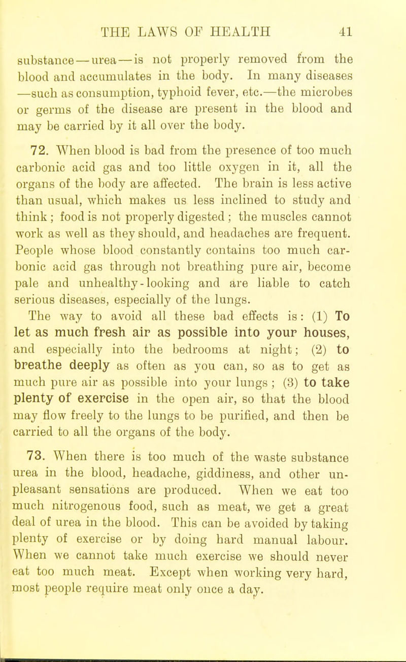 substance — urea — is not properly removed from the blood and accumulates in the body. In many diseases —such as consumption, typhoid fever, etc.—the microbes or germs of the disease are present in the blood and may be carried by it all over the body. 72. When blood is bad from the presence of too much carbonic acid gas and too little oxygen in it, all the organs of the body are affected. The brain is less active than usual, which makes us less inclined to study and think ; food is not properly digested ; the muscles cannot work as well as they should, and headaches are frequent. People whose blood constantly contains too much car- bonic acid gas through not breathing pure air, become pale and unhealthy-looking and are liable to catch serious diseases, especially of the lungs. The way to avoid all these bad effects is: (1) To let as much fresh alp as possible into your houses, and especially into the bedrooms at night; (2) to breathe deeply as often as you can, so as to get as much pure air as possible into your lungs ; (3) to take plenty of exercise in the open air, so that the blood may flow freely to the lungs to be purified, and then be carried to all the organs of the body. 73. When there is too much of the waste substance urea in the blood, headache, giddiness, and other un- pleasant sensations are produced. When we eat too much nitrogenous food, such as meat, we get a great deal of urea in the blood. This can be avoided by taking plenty of exercise or by doing hard manual labour. When we cannot take much exercise we should never eat too much meat. Except when working very hard, most people require meat only once a da^.
