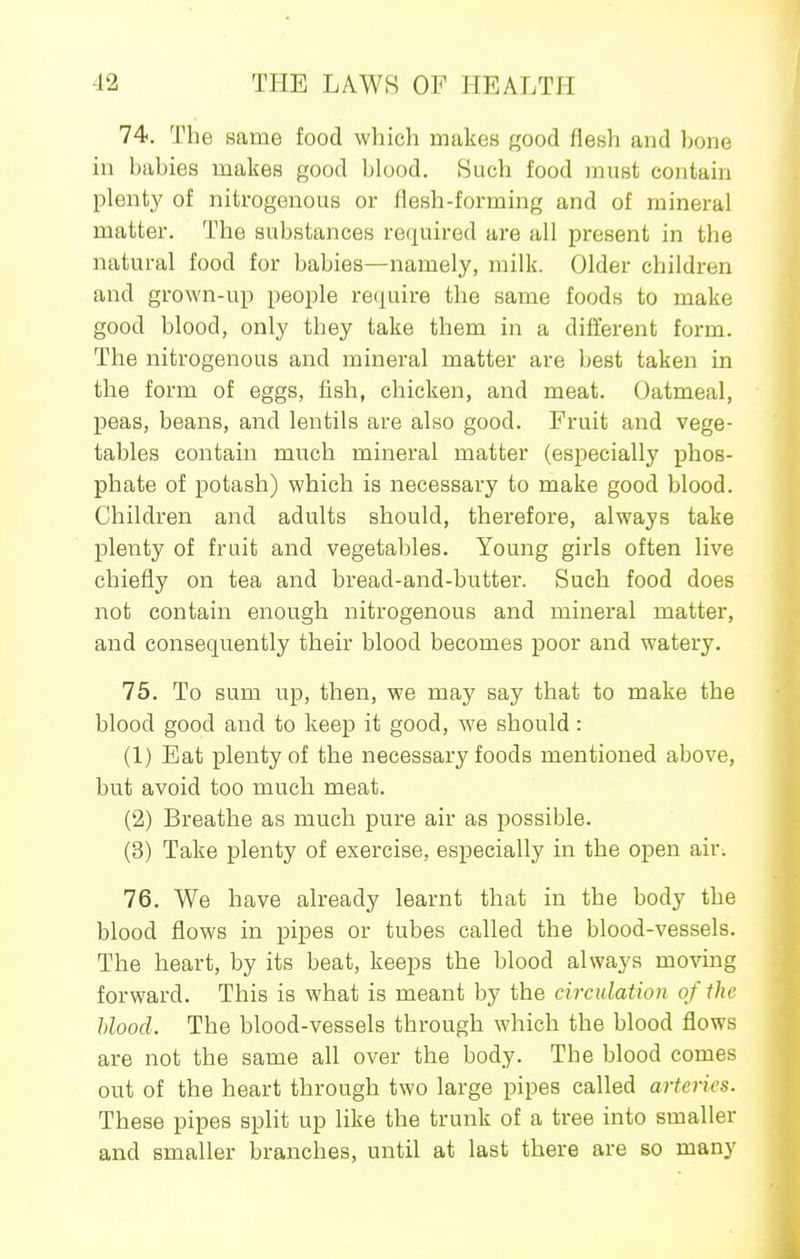 74. The same food which makes good flesh and bone in babies makes good blood. Such food must contain plenty of nitrogenous or Hesh-forming and of mineral matter. The substances required are all present in the natural food for babies—namely, milk. Older children and grown-up people re(iuire the same foods to make good blood, only they take them in a different form. The nitrogenous and mineral matter are best taken in the form of eggs, fish, chicken, and meat. Oatmeal, peas, beans, and lentils are also good. Fruit and vege- tables contain much mineral matter (esjiecially phos- phate of potash) which is necessary to make good blood. Children and adults should, therefore, always take plenty of fruit and vegetables. Young girls often live chiefly on tea and bread-and-butter. Such food does not contain enough nitrogenous and mineral matter, and consequently their blood becomes poor and watery. 75. To sum up, then, we may say that to make the blood good and to keep it good, we should: (1) Eat plenty of the necessary foods mentioned above, but avoid too much meat. (2) Breathe as much pure air as possible. (3) Take plenty of exercise, especially in the open air. 76. We have already learnt that in the body the blood flows in pipes or tubes called the blood-vessels. The heart, by its beat, keeps the blood always moving forward. This is what is meant by the circulation of the hlood. The blood-vessels through which the blood flows are not the same all over the body. The blood comes out of the heart through two large pipes called arteries. These pipes split up like the trunk of a tree into smaller and smaller branches, until at last there are so many