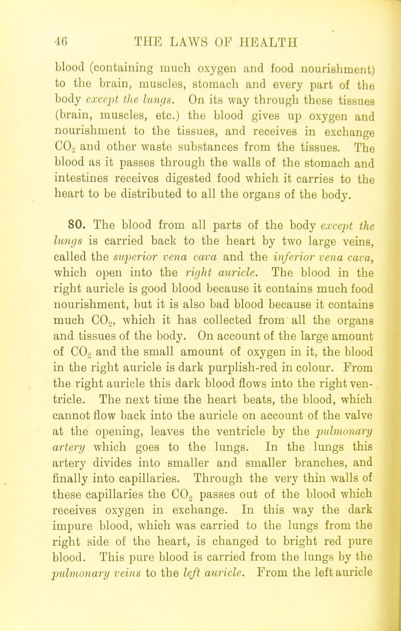 blood (containing much oxygen and food nourishment) to the brain, muscles, stomach and every part of the body except tlie lungs. On its way through these tissues (brain, muscles, etc.) the blood gives up oxygen and nourishment to the tissues, and receives in exchange COo and other waste substances from the tissues. The blood as it passes through the walls of the stomach and intestines receives digested food which it carries to the heart to be distributed to all the organs of the body. 80. The blood from all parts of the body except the lungs is carried back to the heart by two large veins, called the superior vena cava and the inferior vena cava, which open into the right auricle. The blood in the right auricle is good blood because it contains much food nourishment, but it is also bad blood because it contains much GO.,, which it has collected from all the organs and tissues of the body. On account of the large amount of CO2 and the small amount of oxygen in it, the blood in the right auricle is dark purplish-red in colour. From the right auricle this dark blood flows into the right ven- tricle. The next time the heart beats, the blood, which cannot flow back into the auricle on account of the valve at the opening, leaves the ventricle by the pulmonary artery which goes to the lungs. In the lungs this artery divides into smaller and smaller branches, and finally into capillaries. Through the very thin walls of these capillaries the COo passes out of the blood which receives oxygen in exchange. In this way the dark impure blood, which was carried to the lungs from the right side of the heart, is changed to bright red pure blood. This pure blood is carried from the lungs by the pulmonary veins to the left auricle. From the left auricle