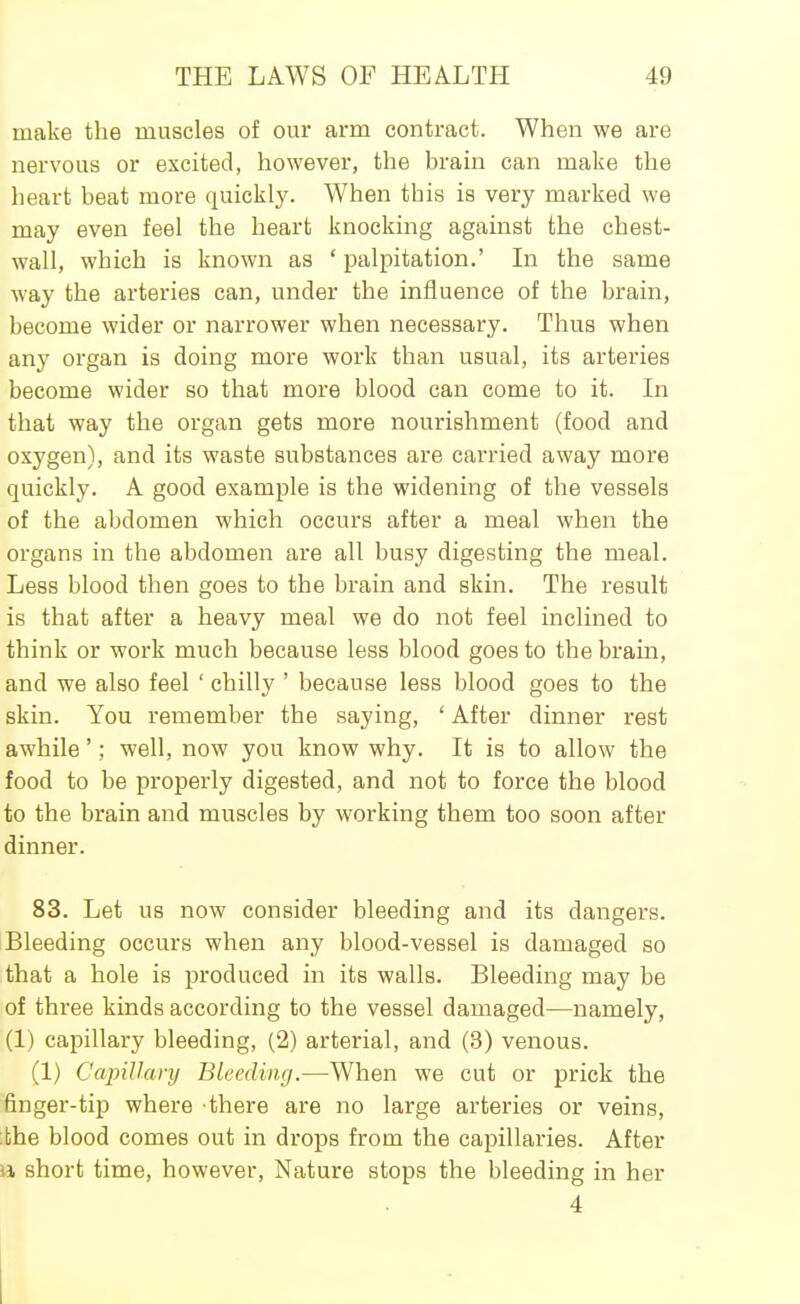 make the muscles of our arm contract. When we are nervous or excited, however, the brain can make the heart beat more quickly. When this is very marked we may even feel the heart knocking against the chest- wall, which is known as ' palpitation.' In the same way the arteries can, under the influence of the brain, become wider or narrower when necessary. Thus when any organ is doing more work than usual, its arteries become wider so that more blood can come to it. In that way the organ gets more nourishment (food and oxygen), and its waste substances are carried away more quickly. A good example is the widening of the vessels of the abdomen which occurs after a meal when the organs in the abdomen are all busy digesting the meal. Less blood then goes to the brain and skin. The result is that after a heavy meal we do not feel inclined to think or work much because less blood goes to the brain, and we also feel ' chilly ' because less blood goes to the skin. You remember the saying, ' After dinner rest awhile'; well, now you know why. It is to allow the food to be propei'ly digested, and not to force the blood to the brain and muscles by working them too soon after dinner. 83. Let us now consider bleeding and its dangers. Bleeding occurs when any blood-vessel is damaged so that a hole is produced in its walls. Bleeding may be of three kinds according to the vessel damaged—namely, (1) capillary bleeding, (2) arterial, and (3) venous. (1) Capillary Bleeding.—When we cut or prick the finger-tip where there are no large arteries or veins, ;the blood comes out in drops from the capillaries. After 11 short time, however. Nature stops the bleeding in her 4