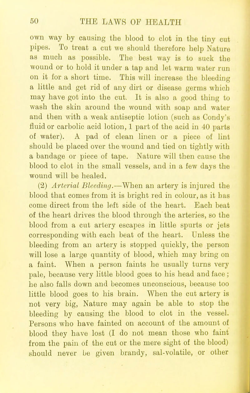 own way by causing the blood to clot in the tiny cut pipes. To treat a cut we should therefore help Nature as much as possible. The best way is to suck the wound or to hold it under a tap and let warm water run on it for a short time. This will increase the bleeding a little and get rid of any dirt or disease germs which may have got into the cut. It is also a good thing to wash the skin around the wound with soap and water and then with a weak antiseptic lotion (such as Condy's fluid or carbolic acid lotion, 1 part of the acid in 40 parts of water). A pad of clean linen or a piece of lint should be placed over the wound and tied on tightly with a bandage or piece of tape. Nature will then cause the blood to clot in the small vessels, and in a few days the wound will be healed. (2) Arterial Bleeding.—When an artery is injured the blood that comes from it is bright red in colour, as it has come direct from the left side of the heart. Each beat of the heart drives the blood through the arteries, so the blood from a cut artery escapes in little spurts or jets corresponding with each beat of the heart. Unless the bleeding from an artery is stopped quickly, the person will lose a large quantity of blood, which may bring on a faint. When a person faints he usually turns very pale, because very little blood goes to his head and face; he also falls down and becomes unconscious, because too little blood goes to his brain. When the cut artery is not very big, Nature may again be able to stop the bleeding by causing the blood to clot in the vessel. Persons who have fainted on account of the amount of blood they have lost (I do not mean those who faint from the pain of the cut or the mere sight of the blood) should never be given brandy, sal-volatile, or other