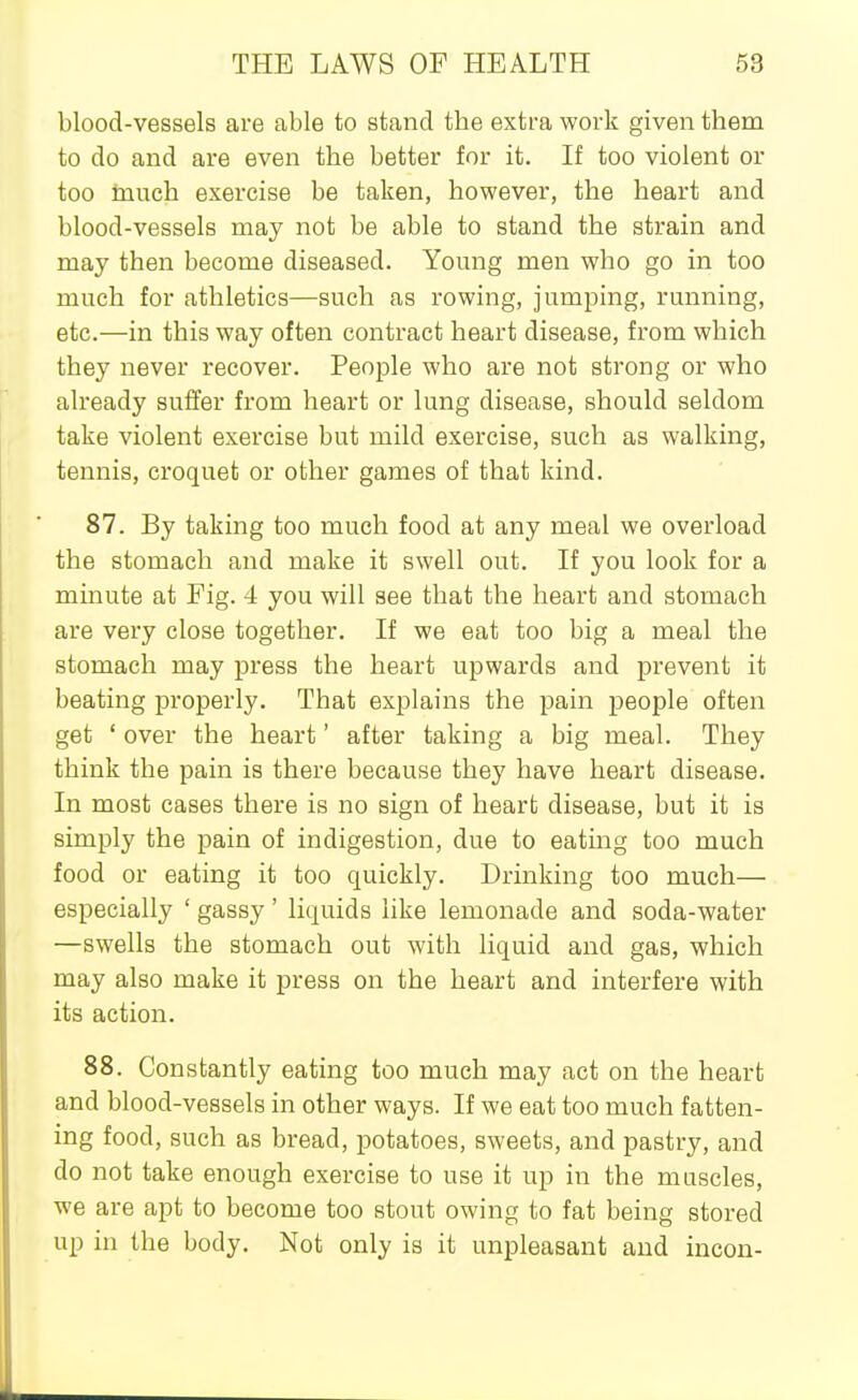 blood-vessels are able to stand the extra work given them to do and are even the better for it. If too violent or too inuch exercise be taken, however, the heart and blood-vessels may not be able to stand the strain and may then become diseased. Young men who go in too much for athletics—such as rowing, jumping, running, etc.—in this way often contract heart disease, from which they never recover. People who are not strong or who already suffer from heart or lung disease, should seldom take violent exercise but mild exercise, such as walking, tennis, croquet or other games of that kind. 87. By taking too much food at any meal we overload the stomach and make it swell out. If you look for a minute at Fig. 4 you will see that the heart and stomach are very close together. If we eat too big a meal the stomach may press the heart upwards and prevent it beating properly. That exj^lains the pain people often get ' over the heart' after taking a big meal. They think the pain is there because they have heart disease. In most cases there is no sign of heart disease, but it is simply the pain of indigestion, due to eating too much food or eating it too quickly. Drinking too much— especially ' gassy ' liquids like lemonade and soda-water —swells the stomach out with liquid and gas, which may also make it press on the heart and interfere with its action. 88. Constantly eating too much may act on the heart and blood-vessels in other ways. If we eat too much fatten- ing food, such as bread, potatoes, sweets, and pastry, and do not take enough exercise to use it up in the muscles, we are apt to become too stout owing to fat being stored up in the body. Not only is it unpleasant and incou-