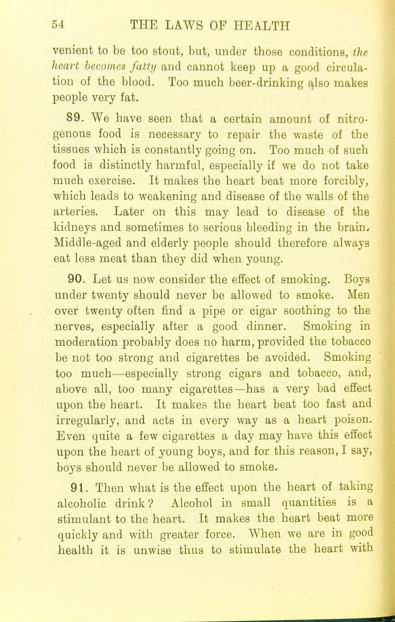 venient to be too stout, but, under those conditions, the heart becomes fatty and cannot keep up a good circula- tion of the blood. Too much beer-drinking ^Iso makes people very fat. 89. We have seen that a certain amount of nitro- genous food is necessary to repair the waste of the tissues which is constantly going on. Too much of such food is distinctly harmful, especially if we do not take much exercise. It makes the heart beat more forcibly, which leads to weakening and disease of the walls of the arteries. Later on this may lead to disease of the kidneys and sometimes to serious bleeding in the brain. Middle-aged and elderly people should therefore always eat less meat than they did when young. 90. Let us now consider the effect of smoking. Boys under twenty should never be allowed to smoke. Men over twenty often find a pipe or cigar soothing to the nerves, especially after a good dmner. Smoking in moderation probably does no harm, provided the tobacco be not too strong and cigarettes be avoided. Smoking too much—especially strong cigars and tobacco, and, above all, too many cigarettes—has a very bad effect upon the heart. It makes the heart beat too fast and irregularly, and acts in every way as a heart poison. Even quite a few cigarettes a day may have this effect upon the heart of young boys, and for this reason, I say, boys should never be allowed to smoke. 91. Then what is the effect upon the heart of taking alcoholic drink ? Alcohol in small quantities is a stimulant to the heart. It makes the heart beat more quickly and with greater force. When we are in good health it is unwise thus to stimulate the heart with