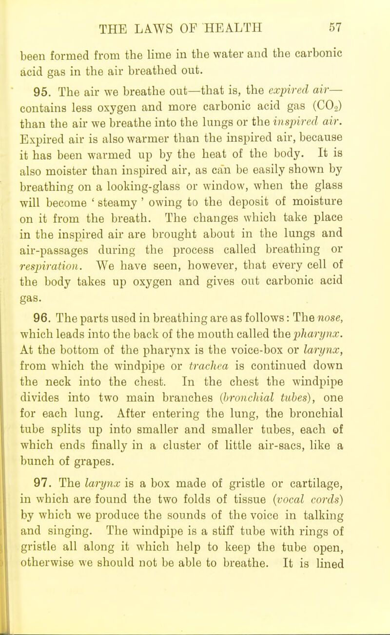 been formed from the lime in the water and the carbonic acid gas in the air breathed out. 95. The air we breathe out—that is, the expired air— contains less oxygen and more carbonic acid gas (CO2) than the air we breathe into the lungs or the inspired air. Expired air is also warmer than the inspired air, because it has been warmed up by the heat of the body. It is also moister than inspired air, as can be easily shown by breathing on a looking-glass or window, when the glass will become ' steamy ' owing to the deposit of moisture on it from the breath. The changes which take place in the inspired air are brought about in the lungs and air-passages during the process called breathing or respiration. We have seen, however, that every cell of the body takes up oxygen and gives out carbonic acid gas. 96. The parts used in breathing are as follows: The nose, which leads into the back of the mouth called the pharynx. At the bottom of the pharynx is the voice-box or larynx, from which the windpipe or trachea is continued down the neck into the chest. In the chest the windpipe divides into two main branches {bronchial tubes), one for each lung. After entering the lung, the bronchial tube splits up into smaller and smaller tubes, each of which ends finally in a cluster of little air-sacs, like a bunch of grapes. 97. The larynx is a box made of gristle or cartilage, in which are found the two folds of tissue {vocal cords) by which we produce the sounds of the voice in talking and singing. The windpipe is a stiff tube with rings of gristle all along it which help to keep the tube open, otherwise we should not be able to breathe. It is lined