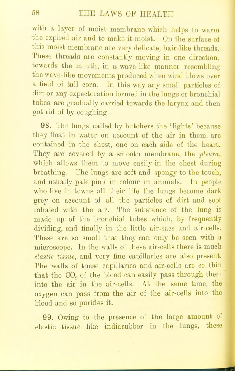 with a layer of moist membrane which helps to warm the expired air and to make it moist. On the surface of this moist membrane are very delicate, hair-like threads. These threads are constantly moving in one direction, towards the mouth, in a wave-like manner resembling th e wave-like movements produced when wind blows over a iield of tall corn. In this way any small particles of dirt or any expectoration formed in the lungs or bronchial tubes, are gradually carried towards the larynx and then got rid of by coughing. 98. The lungs, called by butchers the 'lights' because they float in water on account of the air in them, are contained in the chest, one on each side of the heart. They are covered by a smooth membrane, the pleura, which allows them to move easily in the chest during breathing. The lungs are soft and spongj' to the touch, and usually pale pink in colour in animals. In people who live in towns all their life the lungs become dark grey on account of all the particles of dirt and soot inhaled with the air. The substance of the lung is made up of the bronchial tubes which, by frequently dividing, end finally in the little air-sacs and air-cells. These are so small that they can only be seen with a microscope. In the walls of these air-cells there is much elastic tissue, and very fine capillaries are also present. The walls of these capillaries and air-cells are so thin that the CO^ of the blood can easily pass through them into the air in the air-cells. At the same time, the oxygen can pass from the air of the air-cells into the blood and so purifies it. 99. Owing to the presence of the large amount of elastic tissue like indiarubber in the lungs, these