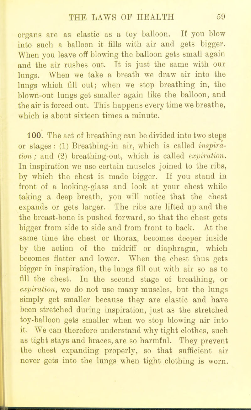 organs are as elastic as a toy balloon. If you blow into such a balloon it fills with air and gets bigger. When you leave off blowing the balloon gets small again and the air rushes out. It is just the same with our lungs. When we take a breath we draw air into the lungs which fill out; when we stop breathing in, the blown-out lungs get smaller again like the balloon, and the air is forced out. This happens every time we breathe, which is about sixteen times a minute. 100. The act of breathing can be divided into two steps or stages: (1) Breathing-in air, which is called inspira- tion ; and (2) breathing-out, which is called exjnration. In inspiration we use certain muscles joined to the ribs, by which the chest is made bigger. If you stand in front of a looking-glass and look at your chest while taking a deep breath, you will notice that the chest expands or gets larger. The ribs are lifted up and the the breast-bone is pushed forward, so that the chest gets bigger from side to side and from front to back. At the same time the chest or thorax, becomes deeper inside by the action of the midriff or diaphragm, which becomes flatter and lower. When the chest thus gets bigger in inspiration, the lungs fill out with air so as to fill the chest. In the second stage of breathing, or expiration, we do not use many muscles, but the lungs simply get smaller because they are elastic and have been stretched during inspiration, just as the stretched toy-balloon gets smaller when we stop blowing air into it. We can therefore understand why tight clothes, such as tight stays and braces, are so harmful. They prevent the chest expanding properly, so that sufficient air never gets into the lungs when tight clothing is worn.