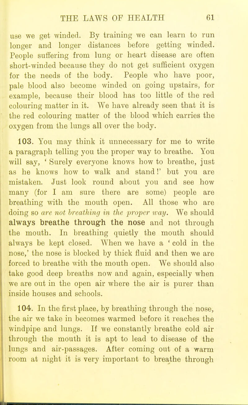 use we get winded. By training we can learn to run longer and longer distances before getting winded. People suifering from lung or heart disease are often short-winded because they do not get sufficient oxygen for the needs of the body. People who have poor, pale blood also become winded on going upstairs, for example, because their blood has too little of the red colouring matter in it. We have already seen that it is the red colouring matter of the blood which carries the oxygen from the lungs all over the body. 103. You may think it unnecessary for me to write a paragraph telling you the proper way to breathe. You will say, ' Surely everyone knows how to breathe, just as he knows how to walk and stand!' but you are mistaken. Just look round about you and see how many (for I am sure there are some) people are breathing with the mouth open. All those who are doing so are not breathing in the proper ivay. We should always breathe throug-h the nose and not through the mouth. In breathing quietly the mouth should always be kept closed. When we have a ' cold in the nose,' the nose is blocked by thick fluid and then we are forced to breathe with the mouth open. We should also take good deep breaths now and again, especially when we are out in the open air where the air is purer than inside houses and schools. 104. In the first place, by breathing through the nose, the air we take in becomes warmed before it reaches the windpipe and lungs. If we constantly breathe cold air through the mouth it is apt to lead to disease of the lungs and air-passages. After coming out of a warm room at night it is very important to breathe through