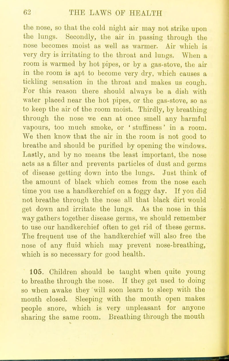 the nose, so that the cold night air may not strike upon the hings. Secondly, the air in passing through the nose hecomes moist as well as warmer. Air which is very dry is irritating to the throat and lungs. When a room is warmed by hot pipes, or by a gas-stove, the air in the room is apt to become very dry, which causes a tickling sensation in the throat and makes us cough. For this reason there should always be a dish with water placed near the hot pipes, or the gas-stove, so as to keep the air of the room moist. Thirdly, by breathing through the nose we can at once smell any harmful vapours, too much smoke, or ' stuffiness' in a room. We then know that the air in the room is not good to breathe and should be purified by opening the windows. Lastly, and by no means the least important, the nose acts as a filter and prevents particles of dust and germs of disease getting down into the lungs. .Just think of the amount of black which comes from the nose each time you use a handkerchief on a foggy day. If you did not breathe through the nose all that black dirt would get down and irritate the lungs. As the nose in this way gathers together disease germs, we should remember to use our handkerchief often to get rid of these germs. The frequent use of the handkerchief will also free the nose of any fluid which may prevent nose-breathing, •which is so necessary for good health. 105. Children should be taught when quite young to breathe through the nose. If they get used to doing so when awake they will soon learn to sleep with the mouth closed. Sleeping with the mouth open makes people snore, which is very unpleasant for anyone sharing the same room. Breathing through the mouth